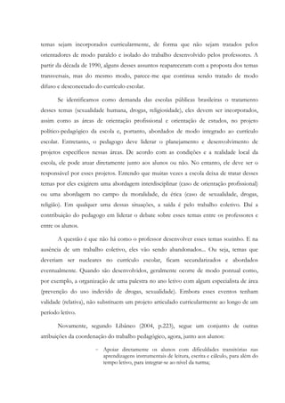 temas sejam incorporados curricularmente, de forma que não sejam tratados pelos
orientadores de modo paralelo e isolado do trabalho desenvolvido pelos professores. A
partir da década de 1990, alguns desses assuntos reapareceram com a proposta dos temas
transversais, mas do mesmo modo, parece-me que continua sendo tratado de modo
difuso e desconectado do currículo escolar.
Se identificamos como demanda das escolas públicas brasileiras o tratamento
desses temas (sexualidade humana, drogas, religiosidade), eles devem ser incorporados,
assim como as áreas de orientação profissional e orientação de estudos, no projeto
político-pedagógico da escola e, portanto, abordados de modo integrado ao currículo
escolar. Entretanto, o pedagogo deve liderar o planejamento e desenvolvimento de
projetos específicos nessas áreas. De acordo com as condições e a realidade local da
escola, ele pode atuar diretamente junto aos alunos ou não. No entanto, ele deve ser o
responsável por esses projetos. Entendo que muitas vezes a escola deixa de tratar desses
temas por eles exigirem uma abordagem interdisciplinar (caso de orientação profissional)
ou uma abordagem no campo da moralidade, da ética (caso de sexualidade, drogas,
religião). Em qualquer uma dessas situações, a saída é pelo trabalho coletivo. Daí a
contribuição do pedagogo em liderar o debate sobre esses temas entre os professores e
entre os alunos.
A questão é que não há como o professor desenvolver esses temas sozinho. E na
ausência de um trabalho coletivo, eles vão sendo abandonados... Ou seja, temas que
deveriam ser nucleares no currículo escolar, ficam secundarizados e abordados
eventualmente. Quando são desenvolvidos, geralmente ocorre de modo pontual como,
por exemplo, a organização de uma palestra no ano letivo com algum especialista de área
(prevenção do uso indevido de drogas, sexualidade). Embora esses eventos tenham
validade (relativa), não substituem um projeto articulado curricularmente ao longo de um
período letivo.
Novamente, segundo Libâneo (2004, p.223), segue um conjunto de outras
atribuições da coordenação do trabalho pedagógico, agora, junto aos alunos:
- Apoiar diretamente os alunos com dificuldades transitórias nas
aprendizagens instrumentais de leitura, escrita e cálculo, para além do
tempo letivo, para integrar-se ao nível da turma;
 