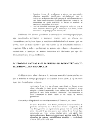 - Organizar formas de atendimento a alunos com necessidades
educativas especiais, identificando, articuladamente com os
professores, as áreas de desenvolvimento e de aprendizagem que,em
cada aluno, manifestem maior fragilidade, bem como a natureza e as
modalidades de apoio suscetíveis de alterar ou diminuir as
dificuldades inicialmente detectadas;
- Criar as condições necessárias para integrar os alunos na vida da
escola mediante atividades para a socialização dos alunos, formas
associativas e de participação em decisões, etc.
Finalmente cabe destacar que embora as atribuições da coordenação pedagógica,
aqui mencionadas, privilegiem o tratamento coletivo junto aos alunos, não
desconsideram, em hipótese alguma, o atendimento individualizado de alunos e pais nas
escolas. Tanto os alunos quanto os pais têm o direito de um atendimento atencioso e
respeitoso. Cabe a todos – profissionais do ensino, pais e alunos – denunciarem e
reivindicarem as condições de trabalho necessárias aos educadores para que eles
procedam com esse tipo de atendimento.
O PEDAGOGO ESCOLAR E OS PROGRAMAS DE DESENVOLVIMENTO
PROFISSIONAL DOS EDUCADORES
O debate travado sobre a formação do professor no cenário internacional aponta
para a demanda de serviços pedagógicos não-docentes. Nóvoa (2001, p.14) estabelece
cinco fases formadoras do professor:
A formação é um ciclo que abrange a experiência do docente como
aluno (educação de base), como aluno-mestre (graduação), como
estagiário (práticas de supervisão), como iniciante (nos primeiros anos da
profissão) e como titular (formação continuada). Esses momentos só
serão formadores se forem objeto de um esforço de reflexão
permanente.
E em relação à importância dessas diferentes fases de formação, ele afirma:
Se tivesse de escolher a mais decisiva, ficaria com a dos anos iniciais da
profissão. Infelizmente, não se dá a devida atenção a esse período. É ele
que define, positiva ou negativamente, grande parte da carreira. Para
mim é inaceitável que uma pessoa que acabou de se formar fique
encarregada das piores turmas, muitas vezes sem apoio nem
acompanhamento. Quem está começando precisa, mais do que
ninguém, de suporte metodológico, científico e profissional.
(Nóvoa, 2001, p.14 – grifo meu)
 