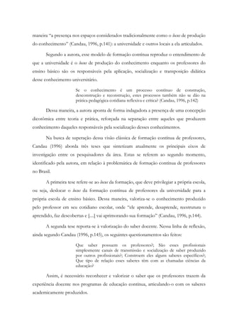 maneira “a presença nos espaços considerados tradicionalmente como o locus de produção
do conhecimento” (Candau, 1996, p.141): a universidade e outros locais a ela articulados.
Segundo a autora, esse modelo de formação contínua reproduz o entendimento de
que a universidade é o locus de produção do conhecimento enquanto os professores do
ensino básico são os responsáveis pela aplicação, socialização e transposição didática
desse conhecimento universitário.
Se o conhecimento é um processo contínuo de construção,
desconstrução e reconstrução, estes processos também não se dão na
prática pedagógica cotidiana reflexiva e crítica? (Candau, 1996, p.142)
Dessa maneira, a autora aponta de forma indagadora a presença de uma concepção
dicotômica entre teoria e prática, reforçada na separação entre aqueles que produzem
conhecimento daqueles responsáveis pela socialização desses conhecimentos.
Na busca de superação dessa visão clássica de formação contínua de professores,
Candau (1996) aborda três teses que sintetizam atualmente os principais eixos de
investigação entre os pesquisadores da área. Estas se referem ao segundo momento,
identificado pela autora, em relação à problemática de formação contínua de professores
no Brasil.
A primeira tese refere-se ao locus da formação, que deve privilegiar a própria escola,
ou seja, deslocar o locus da formação contínua de professores da universidade para a
própria escola de ensino básico. Dessa maneira, valoriza-se o conhecimento produzido
pelo professor em seu cotidiano escolar, onde “ele aprende, desaprende, reestrutura o
aprendido, faz descobertas e [....] vai aprimorando sua formação” (Candau, 1996, p.144).
A segunda tese reporta-se à valorização do saber docente. Nessa linha de reflexão,
ainda segundo Candau (1996, p.145), os seguintes questionamentos são feitos:
Que saber possuem os professores?; São esses profissionais
simplesmente canais de transmissão e socialização de saber produzido
por outros profissionais?; Constroem eles alguns saberes específicos?;
Que tipo de relação esses saberes têm com as chamadas ciências da
educação?
Assim, é necessário reconhecer e valorizar o saber que os professores trazem da
experiência docente nos programas de educação contínua, articulando-o com os saberes
academicamente produzidos.
 