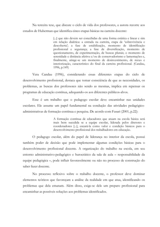 Na terceira tese, que discute o ciclo de vida dos professores, a autora recorre aos
estudos de Huberman que identifica cinco etapas básicas na carreira docente:
[...] que não devem ser concebidas de uma forma estática e linear e sim
em relação dialética: a entrada na carreira, etapa de ‘sobrevivência e
descoberta’; a fase de estabilização, momento de identificação
profissional e segurança; a fase de diversificação, momento de
questionamento, de experimentação, de buscas plurais; o momento de
serenidade e distância afetiva e/ou de conservadorismo e lamentações e,
finalmente, atinge-se um momento de desinvestimento, de recuo e
interiorização, característico do final da carreira profissional. (Candau,
1996, p.149)
Vera Candau (1996), considerando essas diferentes etapas do ciclo de
desenvolvimento profissional, destaca que tomar consciência de que as necessidades, os
problemas, as buscas dos professores não sendo as mesmas, implica em repensar os
programas de educação contínua, adequando-os aos diferentes públicos-alvos.
Esse é um trabalho que o pedagogo escolar deve encaminhar nas unidades
escolares. Ele assume um papel fundamental na condução das atividades pedagógico-
administrativas de formação contínua e pesquisa. De acordo com Fusari (2001, p.22):
A formação contínua de educadores que atuam na escola básica será
mais bem sucedida se a equipe escolar, liderada pelos diretores e
coordenadores [...], encará-la como valor e condição básicos para o
desenvolvimento profissional dos trabalhadores em educação.
O pedagogo escolar, além do papel de liderança no interior da escola, possui
também poder de decisão que pode implementar algumas condições básicas para o
desenvolvimento profissional docente. A organização do trabalho na escola, em seu
entorno administrativo-pedagógico e burocrático da sala de aula – responsabilidade da
equipe pedagógica –, pode influir favoravelmente ou não no processo de construção do
saber fazer docente.
No processo reflexivo sobre o trabalho docente, o professor deve dominar
elementos teóricos que favoreçam a análise da realidade em que atua, identificando os
problemas que dela emanam. Além disso, exige-se dele um preparo profissional para
encaminhar as possíveis soluções aos problemas identificados.
 