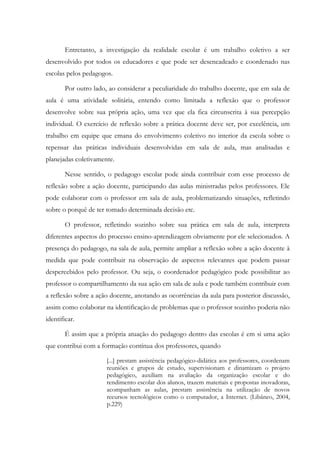 Entretanto, a investigação da realidade escolar é um trabalho coletivo a ser
desenvolvido por todos os educadores e que pode ser desencadeado e coordenado nas
escolas pelos pedagogos.
Por outro lado, ao considerar a peculiaridade do trabalho docente, que em sala de
aula é uma atividade solitária, entendo como limitada a reflexão que o professor
desenvolve sobre sua própria ação, uma vez que ela fica circunscrita à sua percepção
individual. O exercício de reflexão sobre a prática docente deve ser, por excelência, um
trabalho em equipe que emana do envolvimento coletivo no interior da escola sobre o
repensar das práticas individuais desenvolvidas em sala de aula, mas analisadas e
planejadas coletivamente.
Nesse sentido, o pedagogo escolar pode ainda contribuir com esse processo de
reflexão sobre a ação docente, participando das aulas ministradas pelos professores. Ele
pode colaborar com o professor em sala de aula, problematizando situações, refletindo
sobre o porquê de ter tomado determinada decisão etc.
O professor, refletindo sozinho sobre sua prática em sala de aula, interpreta
diferentes aspectos do processo ensino-aprendizagem obviamente por ele selecionados. A
presença do pedagogo, na sala de aula, permite ampliar a reflexão sobre a ação docente à
medida que pode contribuir na observação de aspectos relevantes que podem passar
despercebidos pelo professor. Ou seja, o coordenador pedagógico pode possibilitar ao
professor o compartilhamento da sua ação em sala de aula e pode também contribuir com
a reflexão sobre a ação docente, anotando as ocorrências da aula para posterior discussão,
assim como colaborar na identificação de problemas que o professor sozinho poderia não
identificar.
É assim que a própria atuação do pedagogo dentro das escolas é em si uma ação
que contribui com a formação contínua dos professores, quando
[...] prestam assistência pedagógico-didática aos professores, coordenam
reuniões e grupos de estudo, supervisionam e dinamizam o projeto
pedagógico, auxiliam na avaliação da organização escolar e do
rendimento escolar dos alunos, trazem materiais e propostas inovadoras,
acompanham as aulas, prestam assistência na utilização de novos
recursos tecnológicos como o computador, a Internet. (Libâneo, 2004,
p.229)
 
