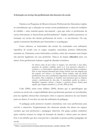 A formação em serviço dos profissionais não-docentes da escola
Falarmos em Programas de Desenvolvimento Profissional dos Educadores implica
no entendimento que a educação em serviço ocorre paralelamente à oferta de condições
de trabalho – tanto material quanto não-material – para que todos os profissionais da
escola efetivamente se desenvolvam profissionalmente25. Implica também pensarmos na
formação em serviço dos demais profissionais da escola – os não-docentes. Ou seja,
aqueles comumente identificados por funcionários e os pedagogos.
Como sabemos, os funcionários das escolas são contratados com atribuições
específicas de acordo com os cargos ocupados: merendeira, porteiro, bibliotecária,
secretária etc. Entretanto, como funcionários escolares, todos eles assumem outra função
não prevista legalmente em suas profissões. Trata-se da função educativa junto aos
alunos. Esses profissionais realizam o papel de educador extraclasse:
Os alunos estão ali por todos os lugares, nos intervalos e fora deles,
precisam de atenção, cuidado, apoio [...]. [...]o processo educativo é
contínuo e os funcionários suprem parte da demanda destes estudantes.
Não se trata daquela demanda pelo ensino formal, mas sim daquela que
diz respeito aos valores e às atitudes. Neste sentido, cada um destes
profissionais tem uma contribuição importante na formação educacional
dos alunos. Eles compõem os modelos mais próximos para as relações
sociais e profissionais do dia-a-dia. A merendeira auxilia na ordem e
disciplina, enquanto oferece o lanche; o porteiro oferece limites para
aqueles que chegam atrasados [...]. (Codo, 2000, p.366)
Codo (2000), assim como Libâneo (2004), destaca que as aprendizagens que
ocorrem na escola sob a responsabilidade desses profissionais precisam ser reconhecidas,
pois isso significa oferecer-lhes orientações sobre os aspectos educativos de suas funções
junto aos alunos. E essa deve ser uma das atribuições do pedagogo.
O pedagogo pode promover reuniões sistemáticas com esses profissionais para
ouvi-los e orientá-los. Freqüentemente eles observam atitudes dos alunos em espaços
escolares que nem professores e pedagogos observam. Em grupo, podem estabelecer
ações coletivas comuns no campo de formação de atitudes e valores junto aos alunos.
Esse é um trabalho que deve estar previsto e articulado ao projeto político-pedagógico da
escola.
25
Sobre o conceito de desenvolvimento profissional docente, consultar Almeida, 1999.
 