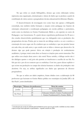 No que refere ao estudo bibliográfico, destaco que como elaboração teórica
representa uma organização, sistematização e síntese de dados que eu produzo a partir da
contribuição de vários autores e pesquisadores da área educacional de diferentes filiações.
O desenvolvimento da investigação teve como base não apenas a bibliografia
consultada, mas também minha formação e atuação como pedagogo nas funções de
orientação educacional e coordenação pedagógica em escolas públicas e particulares,
assim como na docência no Ensino Fundamental, Médio e, em especial, no curso de
Pedagogia e nas Licenciaturas. É a partir dessas experiências profissionais há 28 anos e
dos estudos desenvolvidos paralelamente que vou dialogando com as produções dos
pesquisadores da área. Porém, por se tratar de um diálogo escrito e eu ser o escritor, a
construção do texto segue um fio condutor que eu estabeleço e que me permite buscar
em cada obra, em cada autor, o que condiz com as idéias e sínteses que desenvolvo. Se
destaco algo que pode parecer óbvio em relação à produção do conhecimento
acadêmico, é porque tomei conta disso ao buscar as citações para serem transcritas. Por
que utilizo essa citação desse autor e não outra? Nesse sentido, o diálogo escrito não é
tão dialógico quanto o oral, pois não permite ao interlocutor a escolha da sua fala. Eu
falo por ele e por ela no contexto que eu estabeleço. Com isso, quero deixar explícito o
que ocorre nas produções no campo das ciências humanas: os dados são produzidos e não
descobertos. Ou seja, eu atribuo significados aos dados que apresento de diversos
pesquisadores.
No que se refere aos dados empíricos, foram obtidos com a colaboração de 88
professores que lecionam no Ensino Básico público nos municípios de Jundiaí (SP) e de
São Paulo5, assim distribuídos:
Município Número de professores Nível de ensino
16 Ensino Fundamental II
Jundiaí
8 Ensino Médio
20 Educação Infantil e Ensino Fundamental I
São Paulo
44 Ensino Fundamental II e Ensino Médio
5
A localização das escolas foi definida pela facilidade de acesso que tive por residir e trabalhar nas duas cidades
à época em que foram aplicados os questionários – segundo semestre de 2004.
 