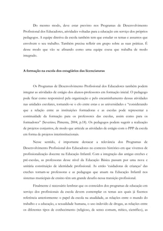 Do mesmo modo, deve estar previsto nos Programas de Desenvolvimento
Profissional dos Educadores, atividades voltadas para a educação em serviço dos próprios
pedagogos. A equipe diretiva da escola também tem que estudar os temas e assuntos que
envolvem o seu trabalho. Também precisa refletir em grupo sobre as suas práticas. É
desse modo que vão se afinando como uma equipe coesa que trabalha de modo
integrado.
A formação na escola dos estagiários das licenciaturas
Os Programas de Desenvolvimento Profissional dos Educadores também podem
integrar as atividades de estágio dos alunos-professores em formação inicial. O pedagogo
pode ficar como responsável pela organização e pelo encaminhamento dessas atividades
nas unidades escolares, tornando-se o elo entre estas e as universidades e “considerando
que a relação entre as instituições formadoras e as escolas pode representar a
continuidade da formação para os professores das escolas, assim como para os
formadores” (Severino; Pimenta, 2004, p.18). Os pedagogos podem sugerir a realização
de projetos conjuntos, de modo que articule as atividades de estágio com o PPP da escola
em forma de projetos interinstitucionais.
Nesse sentido, é importante destacar a relevância dos Programas de
Desenvolvimento Profissional dos Educadores no contexto histórico em que vivemos de
profissionalização docente na Educação Infantil. Com a integração das antigas creches e
pré-escolas, as professoras desse nível da Educação Básica passam por uma nova e
unitária constituição de identidade profissional. As então ‘cuidadoras de crianças’ das
creches tornam-se professoras e as pedagogas que atuam na Educação Infantil nos
sistemas municipais de ensino têm um grande desafio nessa transição profissional.
Finalmente é necessário lembrar que os conteúdos dos programas de educação em
serviço dos profissionais da escola devem contemplar os temas aos quais já fizemos
referência anteriormente: o papel da escola na atualidade, as relações entre o mundo do
trabalho e a educação, a sexualidade humana, o uso indevido de drogas, as relações entre
os diferentes tipos de conhecimento (religioso, de senso comum, mítico, científico), as
 