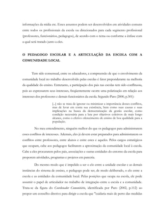 informações da mídia etc. Esses assuntos podem ser desenvolvidos em atividades comuns
entre todos os profissionais da escola ou direcionados para cada segmento profissional
(professores, funcionários, pedagogos), de acordo com o tema ou conforme a ênfase com
a qual será tratado junto a eles.
O PEDAGOGO ESCOLAR E A ARTICULAÇÃO DA ESCOLA COM A
COMUNIDADE LOCAL
Tem sido consensual, entre os educadores, a compreensão de que o envolvimento da
comunidade local no trabalho desenvolvido pelas escolas é fator preponderante na melhoria
da qualidade do ensino. Entretanto, a participação dos pais nas escolas tem sido conflituosa,
pois ao expressarem seus interesses, freqüentemente ocorre uma polarização em relação aos
interesses dos professores e demais funcionários da escola. Segundo Paro (2000, p.301):
[...] não se trata de ignorar ou minimizar a importância desses conflitos,
mas de levar em conta sua existência, bem como suas causas e suas
implicações na busca da democratização da gestão escolar, como
condição necessária para a luta por objetivos coletivos de mais longo
alcance, como o efetivo oferecimento de ensino de boa qualidade para a
população.
No meu entendimento, ninguém melhor do que os pedagogos para administrarem
esses conflitos de interesses. Ademais, eles já devem estar preparados para administrarem os
conflitos entre professores, entre alunos e entre estes e aqueles. Pelos cargos estratégicos
que ocupam, cabe aos pedagogos facilitarem a aproximação da comunidade local à escola.
Cabe a eles procurarem pelos pais, associações e outras entidades do entorno da escola para
proporem atividades, programas e projetos em parceria.
Do mesmo modo que é impelido a ser o elo entre a unidade escolar e as demais
instâncias do sistema de ensino, o pedagogo pode ser, de modo deliberado, o elo entre a
escola e as entidades da comunidade local. Pelas posições que ocupa na escola, ele pode
assumir o papel de articulador no trabalho de integração entre a escola e a comunidade.
Trata-se da figura do Coordenador Comunitário, identificada por Paro (2002, p.112) ao
propor um conselho diretivo para dirigir a escola que "cuidaria mais de perto das medidas
 