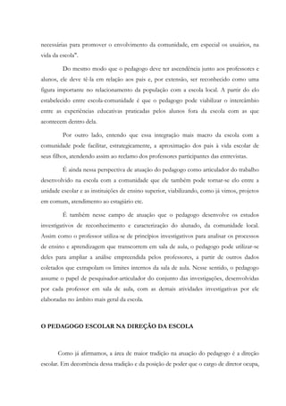 necessárias para promover o envolvimento da comunidade, em especial os usuários, na
vida da escola".
Do mesmo modo que o pedagogo deve ter ascendência junto aos professores e
alunos, ele deve tê-la em relação aos pais e, por extensão, ser reconhecido como uma
figura importante no relacionamento da população com a escola local. A partir do elo
estabelecido entre escola-comunidade é que o pedagogo pode viabilizar o intercâmbio
entre as experiências educativas praticadas pelos alunos fora da escola com as que
acontecem dentro dela.
Por outro lado, entendo que essa integração mais macro da escola com a
comunidade pode facilitar, estrategicamente, a aproximação dos pais à vida escolar de
seus filhos, atendendo assim ao reclamo dos professores participantes das entrevistas.
É ainda nessa perspectiva de atuação do pedagogo como articulador do trabalho
desenvolvido na escola com a comunidade que ele também pode tornar-se elo entre a
unidade escolar e as instituições de ensino superior, viabilizando, como já vimos, projetos
em comum, atendimento ao estagiário etc.
É também nesse campo de atuação que o pedagogo desenvolve os estudos
investigativos de reconhecimento e caracterização do alunado, da comunidade local.
Assim como o professor utiliza-se de princípios investigativos para analisar os processos
de ensino e aprendizagem que transcorrem em sala de aula, o pedagogo pode utilizar-se
deles para ampliar a análise empreendida pelos professores, a partir de outros dados
coletados que extrapolam os limites internos da sala de aula. Nesse sentido, o pedagogo
assume o papel de pesquisador-articulador do conjunto das investigações, desenvolvidas
por cada professor em sala de aula, com as demais atividades investigativas por ele
elaboradas no âmbito mais geral da escola.
O PEDAGOGO ESCOLAR NA DIREÇÃO DA ESCOLA
Como já afirmamos, a área de maior tradição na atuação do pedagogo é a direção
escolar. Em decorrência dessa tradição e da posição de poder que o cargo de diretor ocupa,
 
