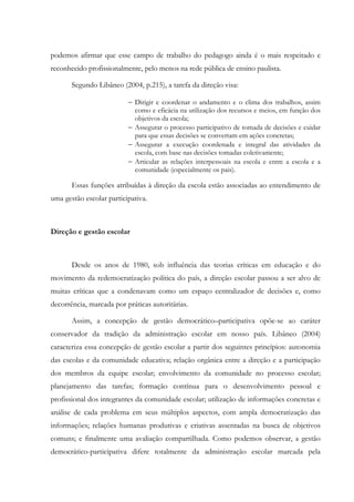 podemos afirmar que esse campo de trabalho do pedagogo ainda é o mais respeitado e
reconhecido profissionalmente, pelo menos na rede pública de ensino paulista.
Segundo Libâneo (2004, p.215), a tarefa da direção visa:
− Dirigir e coordenar o andamento e o clima dos trabalhos, assim
como e eficácia na utilização dos recursos e meios, em função dos
objetivos da escola;
− Assegurar o processo participativo de tomada de decisões e cuidar
para que essas decisões se convertam em ações concretas;
− Assegurar a execução coordenada e integral das atividades da
escola, com base nas decisões tomadas coletivamente;
− Articular as relações interpessoais na escola e entre a escola e a
comunidade (especialmente os pais).
Essas funções atribuídas à direção da escola estão associadas ao entendimento de
uma gestão escolar participativa.
Direção e gestão escolar
Desde os anos de 1980, sob influência das teorias críticas em educação e do
movimento da redemocratização política do país, a direção escolar passou a ser alvo de
muitas críticas que a condenavam como um espaço centralizador de decisões e, como
decorrência, marcada por práticas autoritárias.
Assim, a concepção de gestão democrático–participativa opõe-se ao caráter
conservador da tradição da administração escolar em nosso país. Libâneo (2004)
caracteriza essa concepção de gestão escolar a partir dos seguintes princípios: autonomia
das escolas e da comunidade educativa; relação orgânica entre a direção e a participação
dos membros da equipe escolar; envolvimento da comunidade no processo escolar;
planejamento das tarefas; formação contínua para o desenvolvimento pessoal e
profissional dos integrantes da comunidade escolar; utilização de informações concretas e
análise de cada problema em seus múltiplos aspectos, com ampla democratização das
informações; relações humanas produtivas e criativas assentadas na busca de objetivos
comuns; e finalmente uma avaliação compartilhada. Como podemos observar, a gestão
democrático-participativa difere totalmente da administração escolar marcada pela
 