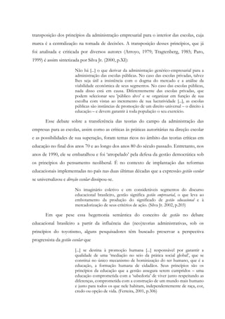 transposição dos princípios da administração empresarial para o interior das escolas, cuja
marca é a centralização na tomada de decisões. A transposição desses princípios, que já
foi analisada e criticada por diversos autores (Arroyo, 1979; Tragtenberg, 1985; Paro,
1999) é assim sintetizada por Silva Jr. (2000, p.XI):
Não há [...] o que derivar da administração genérico-empresarial para a
administração das escolas públicas. No caso das escolas privadas, talvez
lhes seja útil a insistência com o dogma do mercado e a análise da
viabilidade econômica de seus segmentos. No caso das escolas públicas,
nada disso está em causa. Diferentemente das escolas privadas, que
podem selecionar seu 'público alvo' e se organizar em função de sua
escolha com vistas ao incremento de sua lucratividade [...], as escolas
públicas são instâncias de promoção de um direito universal – o direito à
educação – e devem garantir à toda população o seu exercício.
Esse debate sobre a transferência das teorias do campo da administração das
empresas para as escolas, assim como as críticas às práticas autoritárias na direção escolar
e as possibilidades de sua superação, foram temas ricos no âmbito das teorias críticas em
educação no final dos anos 70 e ao longo dos anos 80 do século passado. Entretanto, nos
anos de 1990, ele se embaralhou e foi ‘atropelado’ pela defesa da gestão democrática sob
os princípios do pensamento neoliberal. É no contexto de implantação das reformas
educacionais implementadas no país nas duas últimas décadas que a expressão gestão escolar
se universalizou e direção escolar dissipou-se.
No imaginário coletivo e em consideráveis segmentos do discurso
educacional brasileiro, gestão significa gestão empresarial, o que leva ao
embotamento da produção do significado de gestão educacional e à
mercadorização de seus critérios de ação. (Silva Jr. 2002, p.203)
Em que pese essa hegemonia semântica do conceito de gestão no debate
educacional brasileiro a partir da influência das (neo)teorias administrativas, sob os
princípios do toyotismo, alguns pesquisadores têm buscado preservar a perspectiva
progressista da gestão escolar que
[...] se destina à promoção humana [...] responsável por garantir a
qualidade de uma ‘mediação no seio da prática social global’, que se
constitui no único mecanismo de hominização do ser humano, que é a
educação, a formação humana de cidadãos. Seus princípios são os
princípios da educação que a gestão assegura serem cumpridos – uma
educação comprometida com a ‘sabedoria’ de viver junto respeitando as
diferenças, comprometida com a construção de um mundo mais humano
e justo para todos os que nele habitam, independentemente de raça, cor,
credo ou opção de vida. (Ferreira, 2001, p.306)
 