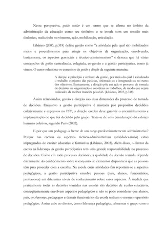 Nessa perspectiva, gestão escolar é um termo que se afirma no âmbito da
administração da educação como seu sinônimo e se instala com um sentido mais
dinâmico, traduzindo movimento, ação, mobilização, articulação.
Libâneo (2003, p.318) define gestão como "a atividade pela qual são mobilizados
meios e procedimentos para atingir os objetivos da organização, envolvendo,
basicamente, os aspectos gerenciais e técnico-administrativos" e destaca que há várias
concepções de gestão: centralizada, colegiada, co-gestão e a gestão participativa, como já
vimos. O autor relaciona os conceitos de gestão e direção da seguinte maneira:
A direção é princípio e atributo da gestão, por meio da qual é canalizado
o trabalho conjunto das pessoas, orientado-as e integrando-as no rumo
dos objetivos. Basicamente, a direção põe em ação o processo de tomada
de decisões na organização e coordena os trabalhos, de modo que sejam
realizados da melhor maneira possível. (Libâneo, 2003, p.318)
Assim relacionadas, gestão e direção são duas dimensões do processo de tomada
de decisões. Enquanto a gestão participativa é marcada por propósitos decididos
coletivamente e expressos no PPP, a direção escolar deve garantir o encaminhamento e
implementação do que foi decidido pelo grupo. Trata-se de uma coordenação do esforço
humano coletivo, segundo Paro (2002).
E por que um pedagogo à frente de um cargo predominantemente administrativo?
Porque nas escolas os aspectos técnico-administrativos (atividades-meio) estão
impregnados do caráter educativo e formativo (Libâneo, 2003). Além disso, o diretor da
escola na liderança da gestão participativa tem uma grande responsabilidade no processo
de decisões. Como em todo processo decisório, a qualidade da decisão tomada depende
diretamente do conhecimento sobre o conjunto de elementos disponíveis que as pessoas
têm para proceder com a escolha. Na escola cujas atividades-fim reportam-se a aspectos
pedagógicos, a gestão participativa envolve pessoas (pais, alunos, funcionários,
professores) em diferentes níveis de conhecimento sobre esses aspectos. À medida que
praticamente todas as decisões tomadas nas escolas são decisões de cunho educativo,
conseqüentemente envolvem aspectos pedagógicos e não se pode considerar que alunos,
pais, professores, pedagogos e demais funcionários da escola tenham o mesmo repertório
pedagógico. Assim cabe ao diretor, como liderança pedagógica, alimentar o grupo com o
 