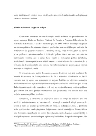 maior detalhamento possível sobre os diferentes aspectos de cada situação analisada para
a tomada de decisão coletiva.
Sobre o acesso aos cargos de direção
Outro tema recorrente na área de direção escolar refere-se aos procedimentos de
acesso ao cargo. Dados do Instituto Nacional de Estudos e Pesquisas Educacionais do
Ministério da Educação – INEP – mostram que, em 2004, 59,8%26 dos cargos ocupados
nas escolas públicas do país eram diretores que haviam sido escolhidos por indicação da
prefeitura ou do governo do estado. O restante, ou seja, cerca de 40%, eram ou eleitos
pelos professores ou concursados. A indicação política, como sabemos, por não ser
transparente, permite que o cargo fique sujeito a nomeações político-partidárias,
possibilitando nomear pessoas sem vínculos com a comunidade escolar. Além disso, há o
problema da descontinuidade, uma vez que havendo mudanças no governo pode ocorrer
mudança na direção da escola.
O cruzamento dos dados de acesso ao cargo de diretor com aos resultados do
Sistema de Avaliação da Educação Básica – SAEB – permitiu à coordenação do INEP
constatar que os alunos que estudavam em escolas dirigidas por diretores nomeados
politicamente tinham o pior desempenho no conjunto das escolas estatais do país. Esses
dados impressionantes são inaceitáveis e devem ser combatidos com políticas públicas
que acabem com essas práticas clientelísticas dos governantes, que causam mais esse
prejuízo ao ensino público brasileiro.
Entretanto, a alternativa de eleição para acesso ao cargo de diretor27 não tem
resolvido satisfatoriamente, ao meu entender, a complexa tarefa de dirigir uma escola,
apesar, é claro, do avanço que representa em relação à indicação política. O problema
maior que identifico na eleição para os dirigentes escolares é não exigirem dos candidatos
uma formação especializada no campo da pedagogia escolar. Segundo Aguiar (2002), o
principal argumento apresentado por representações sindicais dos professores para a não
26
"Político escolhe 60% dos diretores de Escola", Folha de São Paulo, 18/9/2005, Caderno Cotidiano.
27
Para um aprofundamento dessa temática, consultar Aguiar (2002) e Dourado (2003).
 
