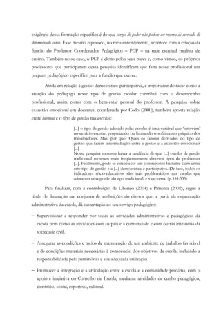 exigência dessa formação específica é de que cargos de poder não podem ser reserva de mercado de
determinado curso. Esse mesmo equívoco, no meu entendimento, acontece com a criação da
função do Professor Coordenador Pedagógico – PCP – na rede estadual paulista de
ensino. Também nesse caso, o PCP é eleito pelos seus pares e, como vimos, os próprios
professores que participaram dessa pesquisa identificam que falta nesse profissional um
preparo pedagógico específico para a função que exerce.
Ainda em relação à gestão democrático-participativa, é importante destacar como a
atuação do pedagogo nesse tipo de gestão escolar contribui com o desempenho
profissional, assim como com o bem-estar pessoal do professor. A pesquisa sobre
exaustão emocional em docentes, coordenada por Codo (2000), também aponta relação
entre burnout e o tipo de gestão nas escolas:
[...] o tipo de gestão adotado pelas escolas é uma variável que ‘intervém’
no cenário escolar, propiciando ou limitando o sofrimento psíquico dos
trabalhadores. Mas, por quê? Quais os fatores derivados do tipo de
gestão que fazem intermediação entre a gestão e a exaustão emocional?
[...]
Nossa pesquisa mostrou haver a tendência de que [...] escolas de gestão
tradicional mostram mais freqüentemente diversos tipos de problemas
[...]. Facilmente, pode se estabelecer um contraponto bastante claro entre
este tipo de gestão e a [...] democrática e participativa. De fato, todos os
indicadores sócio-educativos são mais problemáticos nas escolas que
adotaram uma gestão do tipo tradicional, e vice-versa. (p.334-335)
Para finalizar, com a contribuição de Libâneo (2004) e Pimenta (2002), segue a
título de ilustração um conjunto de atribuições do diretor que, a partir da organização
administrativa da escola, dá sustentação ao seu serviço pedagógico:
− Supervisionar e responder por todas as atividades administrativas e pedagógicas da
escola bem como as atividades com os pais e a comunidade e com outras instâncias da
sociedade civil.
− Assegurar as condições e meios de manutenção de um ambiente de trabalho favorável
e de condições materiais necessárias à consecução dos objetivos da escola, incluindo a
responsabilidade pelo patrimônio e sua adequada utilização.
− Promover a integração e a articulação entre a escola e a comunidade próxima, com o
apoio e iniciativa do Conselho de Escola, mediante atividades de cunho pedagógico,
cientifico, social, esportivo, cultural.
 