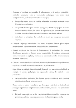 − Organizar e coordenar as atividades de planejamento e do projeto pedagógico-
curricular, juntamente com a coordenação pedagógica, bem como fazer
acompanhamento, avaliação e controle de sua execução:
o Compondo turmas, turnos e horários adequados a critérios pedagógicos que
favoreçam a aprendizagem;
o Assegurando horários para reuniões pedagógicas, abrindo espaço para discussão
sobre questões do ensino, para a troca de experiências, para o estudo sobre temas
de educação que favoreçam a melhoria da qualidade do trabalho docente;
o Articulando as disciplinas do currículo de modo que assegurem conteúdos
orgânicos.
− Conhecer a legislação educacional e do ensino, as normas emitidas pelos órgãos
competentes e o Regimento Escolar, assegurando o seu cumprimento.
− Garantir a aplicação das diretrizes de funcionamento da instituição e das normas
disciplinares, apurando ou fazendo apurar irregularidades de qualquer natureza, de
forma transparente e explícita, mantendo a comunidade escolar sistematicamente
informada das medidas.
− Conferir e assinar documentos escolares, encaminhar processos ou correspondências e
expedientes da escola, de comum acordo com a secretaria escolar.
− Supervisionar a avaliação da produtividade da escola em seu conjunto, incluindo a
avaliação do projeto pedagógico, da organização escolar, do currículo e dos
professores:
o Acompanhando o rendimento dos alunos e prevendo formas de suprir possíveis
requisitos, sem rebaixar o nível do ensino.
− Buscar todos os meios e condições que favoreçam a atividade profissional dos
pedagogos especialistas, dos professores, dos funcionários, visando à boa qualidade do
ensino:
o Prevendo capacitação em serviço e assistência didático-pedagógica constante aos
professores, de forma que assegure o retorno dos benefícios para a escola;
 
