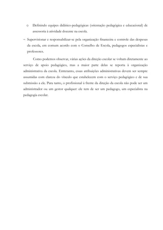 o Definindo equipes didático-pedagógicas (orientação pedagógica e educacional) de
assessoria à atividade docente na escola.
− Supervisionar e responsabilizar-se pela organização financeira e controle das despesas
da escola, em comum acordo com o Conselho de Escola, pedagogos especialistas e
professores.
Como podemos observar, várias ações da direção escolar se voltam diretamente ao
serviço de apoio pedagógico, mas a maior parte delas se reporta à organização
administrativa da escola. Entretanto, essas atribuições administrativas devem ser sempre
assumidas com clareza do vínculo que estabelecem com o serviço pedagógico e de sua
submissão a ele. Para tanto, o profissional à frente da direção da escola não pode ser um
administrador ou um gestor qualquer: ele tem de ser um pedagogo, um especialista na
pedagogia escolar.
 