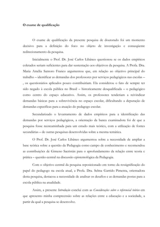 O exame de qualificação
O exame de qualificação da presente pesquisa de doutorado foi um momento
decisivo para a definição do foco no objeto de investigação e conseqüente
redirecionamento da pesquisa.
Inicialmente o Prof. Dr. José Carlos Libâneo questionou se os dados empíricos
coletados seriam suficientes para dar sustentação aos objetivos da pesquisa. A Profa. Dra.
Maria Amélia Santoro Franco argumentou que, em relação ao objetivo principal do
trabalho – identificar as demandas dos professores por serviços pedagógicos nas escolas –
, os questionários aplicados pouco contribuiriam. Ela considerou o fato de sempre ter
sido negado à escola pública no Brasil – historicamente desqualificada – o pedagógico
como centro do espaço educativo. Assim, os professores tenderiam a reivindicar
demandas básicas para a sobrevivência no espaço escolar, dificultando a depuração de
demandas específicas para a atuação do pedagogo escolar.
Secundarizado o levantamento de dados empíricos para a identificação das
demandas por serviços pedagógicos, a orientação da banca examinadora foi de que a
pesquisa fosse reencaminhada para um estudo mais teórico, com a utilização de fontes
secundárias – de outras pesquisas desenvolvidas sobre a mesma temática.
O Prof. Dr. José Carlos Libâneo argumentou sobre a necessidade de ampliar a
base teórica sobre a questão da Pedagogia como campo de conhecimento e recomendou
as contribuições de Gimeno Sacristán para o aprofundamento da relação entre teoria e
prática – questão central na discussão epistemológica da Pedagogia.
Com o objetivo central da pesquisa reposicionado em torno da ressignificação do
papel do pedagogo na escola atual, a Profa. Dra. Selma Garrido Pimenta, orientadora
desta pesquisa, destacou a necessidade de analisar os desafios e as demandas postas para a
escola pública na atualidade.
Assim, a presente Introdução conclui com as Considerações sobre o referencial teórico em
que apresento minha compreensão sobre as relações entre a educação e a sociedade, a
partir da qual a pesquisa se desenvolve.
 