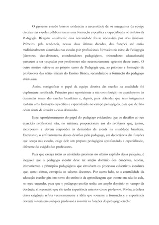 O presente estudo buscou evidenciar a necessidade de os integrantes da equipe
diretiva das escolas públicas terem uma formação específica e especializada no âmbito da
Pedagogia. Resgatar atualmente essa necessidade fez-se necessária por dois motivos.
Primeiro, pela tendência, nessas duas últimas décadas, das funções até então
tradicionalmente assumidas nas escolas por profissionais formados no curso de Pedagogia
(diretores, vice-diretores, coordenadores pedagógicos, orientadores educacionais)
passarem a ser ocupadas por professores não necessariamente egressos desse curso. O
outro motivo refere-se ao próprio curso de Pedagogia que, ao priorizar a formação de
professores das séries iniciais do Ensino Básico, secundarizou a formação do pedagogo
stricto sensu.
Assim, ressignificar o papel da equipe diretiva das escolas na atualidade foi
duplamente justificada. Primeiro para reposicionar a sua contribuição no atendimento às
demandas atuais das escolas brasileiras e, depois, para defender que seus integrantes
tenham uma formação específica e especializada no campo pedagógico, para que de fato
dêem conta de atender a essas demandas.
Esse reposicionamento do papel do pedagogo evidenciou que os desafios ao seu
exercício profissional são, no mínimo, proporcionais aos do professor que, juntos,
incorporam e devem responder às demandas da escola na atualidade brasileira.
Entretanto, o enfrentamento desses desafios pelo pedagogo, em decorrência das funções
que ocupa nas escolas, exige dele um preparo pedagógico aprofundado e especializado,
diferente do exigido dos professores.
Para que exerça todas as atividades previstas no último capítulo dessa pesquisa, é
inegável que o pedagogo escolar deve ter amplo domínio dos conceitos, teorias,
instrumentos e princípios pedagógicos que envolvem os processos educativos escolares
que, como vimos, extrapola os saberes docentes. Por outro lado, se a centralidade da
educação escolar gira em torno do ensino e da aprendizagem que ocorre em sala de aula,
no meu entender, para que o pedagogo escolar tenha um amplo domínio no campo da
docência, é necessário que ele tenha experiência anterior como professor. Porém, a defesa
dessa exigência refuta veementemente a idéia que somente a formação e a experiência
docente autorizem qualquer professor a assumir as funções do pedagogo escolar.
 