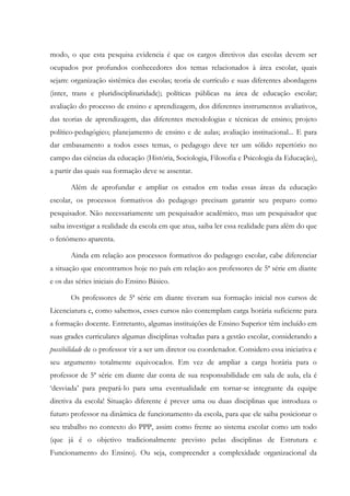 modo, o que esta pesquisa evidencia é que os cargos diretivos das escolas devem ser
ocupados por profundos conhecedores dos temas relacionados à área escolar, quais
sejam: organização sistêmica das escolas; teoria de currículo e suas diferentes abordagens
(inter, trans e pluridisciplinaridade); políticas públicas na área de educação escolar;
avaliação do processo de ensino e aprendizagem, dos diferentes instrumentos avaliativos,
das teorias de aprendizagem, das diferentes metodologias e técnicas de ensino; projeto
político-pedagógico; planejamento de ensino e de aulas; avaliação institucional... E para
dar embasamento a todos esses temas, o pedagogo deve ter um sólido repertório no
campo das ciências da educação (História, Sociologia, Filosofia e Psicologia da Educação),
a partir das quais sua formação deve se assentar.
Além de aprofundar e ampliar os estudos em todas essas áreas da educação
escolar, os processos formativos do pedagogo precisam garantir seu preparo como
pesquisador. Não necessariamente um pesquisador acadêmico, mas um pesquisador que
saiba investigar a realidade da escola em que atua, saiba ler essa realidade para além do que
o fenômeno aparenta.
Ainda em relação aos processos formativos do pedagogo escolar, cabe diferenciar
a situação que encontramos hoje no país em relação aos professores de 5ª série em diante
e os das séries iniciais do Ensino Básico.
Os professores de 5ª série em diante tiveram sua formação inicial nos cursos de
Licenciatura e, como sabemos, esses cursos não contemplam carga horária suficiente para
a formação docente. Entretanto, algumas instituições de Ensino Superior têm incluído em
suas grades curriculares algumas disciplinas voltadas para a gestão escolar, considerando a
possibilidade de o professor vir a ser um diretor ou coordenador. Considero essa iniciativa e
seu argumento totalmente equivocados. Em vez de ampliar a carga horária para o
professor de 5ª série em diante dar conta de sua responsabilidade em sala de aula, ela é
‘desviada’ para prepará-lo para uma eventualidade em tornar-se integrante da equipe
diretiva da escola! Situação diferente é prever uma ou duas disciplinas que introduza o
futuro professor na dinâmica de funcionamento da escola, para que ele saiba posicionar o
seu trabalho no contexto do PPP, assim como frente ao sistema escolar como um todo
(que já é o objetivo tradicionalmente previsto pelas disciplinas de Estrutura e
Funcionamento do Ensino). Ou seja, compreender a complexidade organizacional da
 