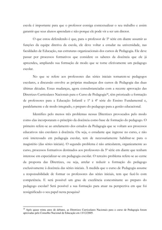 escola é importante para que o professor consiga contextualizar o seu trabalho e assim
garantir que seus alunos aprendam e não porque ele pode vir a ser um diretor.
O que estou defendendo é que, para o professor de 5ª série em diante assumir as
funções da equipe diretiva da escola, ele deve voltar a estudar na universidade, nas
faculdades de Educação, nas estruturas organizacionais dos cursos de Pedagogia. Ele deve
passar por processos formativos que considere os saberes da docência que ele já
apreendeu, ampliando sua formação de modo que se torne efetivamente um pedagogo
escolar.
No que se refere aos professores das séries iniciais tornarem-se pedagogos
escolares, a discussão envolve as próprias mudanças dos cursos de Pedagogia das duas
últimas décadas. Essas mudanças, agora consubstanciadas com a recente aprovação das
Diretrizes Curriculares Nacionais para o Curso de Pedagogia28, têm priorizado a formação
de professores para a Educação Infantil e 1ª à 4ª série do Ensino Fundamental e,
paralelamente e de modo integrado, o preparo do pedagogo para a gestão educacional.
Identifico pelo menos três problemas nessas Diretrizes provocados pelo modo
como elas incorporaram o princípio da docência como base de formação do pedagogo. O
primeiro refere-se ao atrelamento dos estudos da Pedagogia que se voltam aos processos
educativos não escolares à docência. Ou seja, o estudante que ingresse no curso, e não
está interessado em pedagogia escolar, tem de necessariamente habilitar-se para o
magistério (das séries iniciais). O segundo problema é não articularem, organicamente ao
curso, processos formativos destinados aos professores da 5ª série em diante que tenham
interesse em especializar-se em pedagogia escolar. O terceiro problema refere-se ao cerne
da proposta das Diretrizes, ou seja, atrelar e reduzir a formação do pedagogo
exclusivamente à docência das séries iniciais. À medida que o curso de Pedagogia assume
a responsabilidade de formar os professores das séries iniciais, tem que fazê-lo com
competência. E será possível um grau de excelência concomitante ao preparo do
pedagogo escolar? Será possível a sua formação para atuar na perspectiva em que foi
ressignificado o seu papel nesta pesquisa?
28
Após quase trinta anos de debates, as Diretrizes Curriculares Nacionais para o curso de Pedagogia foram
aprovadas pelo Conselho Nacional de Educação em 13/12/2005.
 