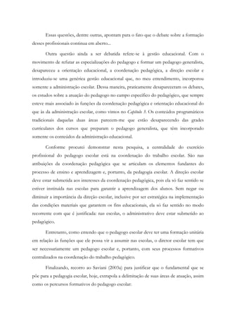 Essas questões, dentre outras, apontam para o fato que o debate sobre a formação
desses profissionais continua em aberto...
Outra questão ainda a ser debatida refere-se à gestão educacional. Com o
movimento de refutar as especializações do pedagogo e formar um pedagogo generalista,
desapareceu a orientação educacional, a coordenação pedagógica, a direção escolar e
introduziu-se uma genérica gestão educacional que, no meu entendimento, incorporou
somente a administração escolar. Dessa maneira, praticamente desapareceram os debates,
os estudos sobre a atuação do pedagogo no campo específico do pedagógico, que sempre
esteve mais associado às funções da coordenação pedagógica e orientação educacional do
que às da administração escolar, como vimos no Capítulo 3. Os conteúdos programáticos
tradicionais daquelas duas áreas parecem-me que estão desaparecendo das grades
curriculares dos cursos que preparam o pedagogo generalista, que têm incorporado
somente os conteúdos da administração educacional.
Conforme procurei demonstrar nesta pesquisa, a centralidade do exercício
profissional do pedagogo escolar está na coordenação do trabalho escolar. São nas
atribuições da coordenação pedagógica que se articulam os elementos fundantes do
processo de ensino e aprendizagem e, portanto, da pedagogia escolar. A direção escolar
deve estar submetida aos interesses da coordenação pedagógica, pois ela só faz sentido se
estiver instituída nas escolas para garantir a aprendizagem dos alunos. Sem negar ou
diminuir a importância da direção escolar, inclusive por ser estratégica na implementação
das condições materiais que garantem os fins educacionais, ela só faz sentido no modo
recorrente com que é justificada: nas escolas, o administrativo deve estar submetido ao
pedagógico.
Entretanto, como entendo que o pedagogo escolar deve ter uma formação unitária
em relação às funções que ele possa vir a assumir nas escolas, o diretor escolar tem que
ser necessariamente um pedagogo escolar e, portanto, com seus processos formativos
centralizados na coordenação do trabalho pedagógico.
Finalizando, recorro ao Saviani (2003a) para justificar que o fundamental que se
põe para a pedagogia escolar, hoje, extrapola a delimitação de suas áreas de atuação, assim
como os percursos formativos do pedagogo escolar:
 