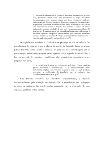 [...] situando-se na contradição central da sociedade moderna que, por um
lado, desenvolve numa escala sem precedentes as forças produtivas
humanas e, por outro, lança na miséria mais abjeta contingentes cada vez
mais numerosos de seres humanos. Ao mesmo tempo em que desenvolve
as premissas que situam a humanidade no limiar da libertação de todas as
suas necessidades, subtrai à maioria dos homens o acesso aos meios
indispensáveis para a satisfação de suas mais elementares necessidades. O
aguçamento dessa contradição vai tornando cada vez mais evidente que a
sociedade capitalista está pondo continuamente, para si mesma, problemas
que não é capaz de resolver. A solução desses problemas implica, pois, a
transformação das relações sociais vigentes. (p.37)
O empenho em posicionar a contribuição do pedagogo escolar na melhoria das
aprendizagens de crianças, jovens e adultos nas escolas de Educação Básica do ensino
público brasileiro só faz sentido se articulado ao papel que essas aprendizagens têm na
transformação radical dessas relações sociais vigentes. Ainda segundo Saviani (2003a), a
luta pela superação do capitalismo coincide com a luta em defesa da humanidade em seu
conjunto. Para tanto,
[...] a consciência da situação, embora não suficiente, é uma condição
prévia, necessária e indispensável. E o desenvolvimento dessa
consciência implica um trabalho educativo sem o qual resultará
impossível a mobilização da população para a realização das
transformações necessárias. (p.37)
Esse trabalho educativo, nas sociedades contemporâneas, é mediado
fundamentalmente pela educação escolarizada. Daí a contribuição dos pedagogos
escolares na realização das transformações necessárias para a construção de uma
sociedade igualitária, justa e fraterna.
 