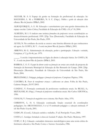AGUIAR, M. A. S. Espaço de gestão na formação do profissional de educação. In:
MACHADO, L. M. e FERREIRA, N. S. C. (Orgs.). Política e gestão da educação: dois
olhares. Rio de Janeiro: DP&A, 2002.
ALBUQUERQUE, A. E. M. Educação e autoritarismo: por uma gestão democrática do
espaço escolar. Linhas Críticas, Faculdade de Educação da UNB, v.10, nº 18, 2004.
ALMEIDA, M. I. O sindicato como instância formadora dos professores: novas contribuições ao
desenvolvimento profissional. 1999. 225p. Tese (Doutorado). Faculdade de Educação da
Universidade de São Paulo, São Paulo, 1999.
ALVES, N. No cotidiano da escola se escreve uma história diferente da que conhecemos
até agora. In: COSTA, M. V. A escola tem futuro? Rio de Janeiro: DP&A, 2003.
ARROYO, M. G. Administração da educação, poder e participação. Educação e sociedade,
Campinas, nº 2, p.36-46, jan. 1979.
_____. A escola é importantíssima na lógica do direito à educação básica. In: COSTA, M.
V. A escola tem futuro? Rio de Janeiro: DP&A, 2003.
BARROS, C. O. T. O papel do diretor escolar na formação em serviço: um estudo da proposta de
formação da Secretaria Municipal de Educação de São Bernardo do Campo. 2004. 226p.
Dissertação (Mestrado). Faculdade de Educação da Universidade de São Paulo, São
Paulo, 2004.
BRZEZINSKI, I. Pedagogia, pedagogos e formação de professores. Campinas: Papirus, 1996.
CANÁRIO, R. Parar de transformar crianças e adolescentes em alunos. Folha de São Paulo,
Caderno Sinapse, 29/07/2003.
CANDAU, V. Formação continuada de professores: tendências atuais. In: REALI, A.;
MIZUKAMI, M. (Orgs.). Formação de professores: tendências atuais. São Carlos: EDUFSCar,
1996.
CHAGAS, V. Formação do magistério: novo sistema. São Paulo: Atlas, 1976.
CHRISTOV, L. H. S. Educação continuada: função essencial do coordenador
pedagógico. In: ARCHANGELO, A et al. O coordenador pedagógico e a educação continuada. 4ª
ed. São Paulo: Loyola, 2001.
CODO, W. (Coord.). Educação: carinho e trabalho. 2ª ed. Petrópolis: Vozes, 2000.
COSTA, C. Sociologia: Introdução à ciência da Sociedade 2ª edição. São Paulo: Moderna, 1997.
CURY, C. R. J. Educação e contradição: elementos metodológicos para uma teoria crítica do
fenômeno educativo. São Paulo: Cortez e Autores Associados, 1986.
 