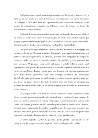O Capítulo 1, que trata da questão epistemológica da Pedagogia, é desenvolvido a
partir de um movimento que busca compreender historicamente como ocorre a transição
da Pedagogia às Ciências da Educação e procura recuperar e defender a Pedagogia como
campo de conhecimento específico da Educação capaz de superar os limites da
racionalidade da ciência moderna.
O Capítulo 2 apresenta uma análise histórica da implantação dos sistemas públicos
de ensino e o modo como ocorre a universalização do Ensino Fundamental no país, que
sempre negou as condições pedagógicas para o seu desenvolvimento e parte dessa análise
para apresentar os desafios e as demandas da escola pública na atualidade.
O Capítulo 3 inicia por recuperar a tradição histórica da atuação dos pedagogos nas
escolas brasileiras; problematiza as críticas direcionadas aos especialistas do ensino; e a
partir de uma abordagem crítica da educação, apresenta uma perspectiva de atuação do
pedagogo escolar que atenda às demandas escolares da atualidade, que são analisadas sob
dois enfoques. O primeiro toma como referência o estudo sobre a escola atual
empreendido no Capítulo 2. O segundo utiliza-se dos dados empíricos coletados junto aos
professores do Ensino Básico. Em que pese suas limitações, já referidas anteriormente,
esses dados foram significativos para uma ilustração preliminar das dificuldades
identificadas pelos professores no cotidiano escolar, assim como as representações que
eles fazem da equipe diretiva da escola. Tomados com seus limites de interpretação,
puderam ser confrontados com os de outras pesquisas mais apuradas na aproximação
com o empírico.
De qualquer modo, esses dados não foram submetidos a uma sistematização nem
foram cruzados levando em consideração em qual série o professor leciona, número de
alunos na escola, localização da escola, composição socioeconômica dos alunos, entre
outros critérios que poderiam ter sido utilizados para analisá-los. Tomados em conjunto,
apontam para a necessidade de estudos etnográficos que, de modo mais apurado e em
situações específicas, possam aprofundar a análise tanto das dificuldades dos professores
quanto da contribuição da equipe diretiva da escola com o trabalho deles.
O último capítulo, Capítulo 4, apresenta quatro grandes áreas de atuação do
pedagogo escolar sempre articuladas ao projeto político-pedagógico das escolas.
 