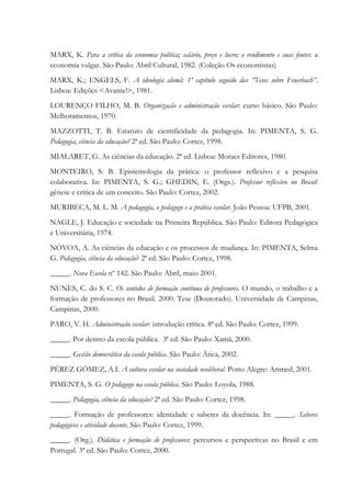 MARX, K. Para a crítica da economia política; salário, preço e lucro; o rendimento e suas fontes: a
economia vulgar. São Paulo: Abril Cultural, 1982. (Coleção Os economistas)
MARX, K.; ENGELS, F. A ideologia alemã: 1º capítulo seguido das “Teses sobre Feuerbach”.
Lisboa: Edições <Avante!>, 1981.
LOURENÇO FILHO, M. B. Organização e administração escolar: curso básico. São Paulo:
Melhoramentos, 1970.
MAZZOTTI, T. B. Estatuto de cientificidade da pedagogia. In: PIMENTA, S. G.
Pedagogia, ciência da educação? 2ª ed. São Paulo: Cortez, 1998.
MIALARET, G. As ciências da educação. 2ª ed. Lisboa: Moraes Editores, 1980.
MONTEIRO, S. B. Epistemologia da prática: o professor reflexivo e a pesquisa
colaborativa. In: PIMENTA, S. G.; GHEDIN, E. (Orgs.). Professor reflexivo no Brasil:
gênese e crítica de um conceito. São Paulo: Cortez, 2002.
MURIBECA, M. L. M. A pedagogia, o pedagogo e a prática escolar. João Pessoa: UFPB, 2001.
NAGLE, J. Educação e sociedade na Primeira República. São Paulo: Editora Pedagógica
e Universitária, 1974.
NÓVOA, A. As ciências da educação e os processos de mudança. In: PIMENTA, Selma
G. Pedagogia, ciência da educação? 2ª ed. São Paulo: Cortez, 1998.
_____. Nova Escola nº 142. São Paulo: Abril, maio 2001.
NUNES, C. do S. C. Os sentidos de formação contínua de professores. O mundo, o trabalho e a
formação de professores no Brasil. 2000. Tese (Doutorado). Universidade de Campinas,
Campinas, 2000.
PARO, V. H. Administração escolar: introdução crítica. 8ª ed. São Paulo: Cortez, 1999.
_____. Por dentro da escola pública. 3ª ed. São Paulo: Xamã, 2000.
_____. Gestão democrática da escola pública. São Paulo: Ática, 2002.
PÉREZ GÓMEZ, A.I. A cultura escolar na sociedade neoliberal. Porto Alegre: Artmed, 2001.
PIMENTA, S. G. O pedagogo na escola pública. São Paulo: Loyola, 1988.
_____. Pedagogia, ciência da educação? 2ª ed. São Paulo: Cortez, 1998.
_____. Formação de professores: identidade e saberes da docência. In: _____. Saberes
pedagógicos e atividade docente. São Paulo: Cortez, 1999.
_____. (Org.). Didática e formação de professores: percursos e perspectivas no Brasil e em
Portugal. 3ª ed. São Paulo: Cortez, 2000.
 