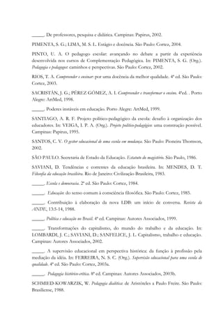 _____. De professores, pesquisa e didática. Campinas: Papirus, 2002.
PIMENTA, S. G.; LIMA, M. S. L. Estágio e docência. São Paulo: Cortez, 2004.
PINTO, U. A. O pedagogo escolar: avançando no debate a partir da experiência
desenvolvida nos cursos de Complementação Pedagógica. In: PIMENTA, S. G. (Org.).
Pedagogia e pedagogos: caminhos e perspectivas. São Paulo: Cortez, 2002.
RIOS, T. A. Compreender e ensinar: por uma docência da melhor qualidade. 4ª ed. São Paulo:
Cortez, 2003.
SACRISTÁN, J. G.; PÉREZ GÓMEZ, A. I. Compreender e transformar o ensino. 4ªed. . Porto
Alegre: ArtMed, 1998.
_____. Poderes instáveis em educação. Porto Alegre: ArtMed, 1999.
SANTIAGO, A. R. F. Projeto político-pedagógico da escola: desafio à organização dos
educadores. In: VEIGA, I. P. A. (Org.). Projeto político-pedagógico: uma construção possível.
Campinas: Papirus, 1995.
SANTOS, C. V. O gestor educacional de uma escola em mudança. São Paulo: Pioneira Thomson,
2002.
SÃO PAULO. Secretaria de Estado da Educação. Estatuto do magistério. São Paulo, 1986.
SAVIANI, D. Tendências e correntes da educação brasileira. In: MENDES, D. T.
Filosofia da educação brasileira. Rio de Janeiro: Civilização Brasileira, 1983.
_____. Escola e democracia. 2ª ed. São Paulo: Cortez, 1984.
_____. Educação: do senso comum à consciência filosófica. São Paulo: Cortez, 1985.
_____. Contribuição à elaboração da nova LDB: um início de conversa. Revista da
ANDE, 13:5-14, 1988.
_____. Política e educação no Brasil. 4ª ed. Campinas: Autores Associados, 1999.
_____. Transformações do capitalismo, do mundo do trabalho e da educação. In:
LOMBARDI, J. C.; SAVIANI, D.; SANFELICE, J. L. Capitalismo, trabalho e educação.
Campinas: Autores Associados, 2002.
_____. A supervisão educacional em perspectiva histórica: da função à profissão pela
mediação da idéia. In: FERREIRA, N. S. C. (Org.). Supervisão educacional para uma escola de
qualidade. 4ª ed. São Paulo: Cortez, 2003a.
_____. Pedagogia histórico-crítica. 8ª ed. Campinas: Autores Associados, 2003b.
SCHMIED-KOWARZIK, W. Pedagogia dialética: de Aristóteles a Paulo Freire. São Paulo:
Brasiliense, 1988.
 