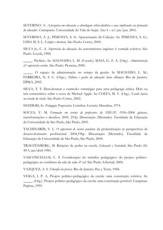 SEVERINO. A. A pesquisa em educação: a abordagem crítico-dialética e suas implicações na formação
do educador. Contrapontos. Universidade do Vale do Itajaí. Ano I – n.1 jan./jun. 2001.
SEVERINO, A. J.; PIMENTA, S. G. Apresentação da Coleção. In: PIMENTA, S. G.;
LIMA M. S. L. Estágio e docência. São Paulo: Cortez, 2004.
SILVA Jr., C. A. Supervisão da educação: do autoritarismo ingênuo à vontade coletiva. São
Paulo: Loyola, 1984.
_____. Prefácio. In: MACHADO, L. M. (Coord.); MAIA, G. Z. A. (Org.). Administração
& supervisão escolar. São Paulo: Pioneira, 2000.
_____. O espaço da administração no tempo da gestão. In MACHADO, L. M.;
FERREIRA, N. S. C. (Orgs.). Política e gestão da educação: dois olhares. Rio de Janeiro:
DP&A, 2002.
SILVA, T. T. Descolonizar o currículo: estratégias para uma pedagogia crítica. Dois ou
três comentários sobre o texto de Michael Apple. In: COSTA, M. V. (Org.). Escola básica
na virada do século. São Paulo: Cortez, 2002.
SNYDERS, G. Pedagogia Progressista. Coimbra: Livraria Almedina, 1974.
SOUZA, V. M. Formação em serviço de professores da SMESP, 1956–2004: gênese,
transformações e desafios. 2005. 253p. Dissertação (Mestrado). Faculdade de Educação
da Universidade de São Paulo, São Paulo, 2005.
TACHINARDI, V. L. O supervisor de ensino paulista: da proletarização às perspectivas de
desenvolvimento profissional. 2004,196p. Dissertação (Mestrado). Faculdade de
Educação da Universidade de São Paulo, São Paulo, 2004.
TRAGTENBERG, M. Relações de poder na escola. Educação e Sociedade, São Paulo (0):
40-5, jan/abril 1985.
VASCONCELLOS, C. S. Coordenação do trabalho pedagógico: do projeto político-
pedagógico ao cotidiano da sala de aula. 6ª ed. São Paulo: Libertad, 2006.
VAZQUEZ, A. S. Filosofia da praxis. Rio de Janeiro: Paz e Terra, 1968.
VEIGA, I. P. A. Projeto político-pedagógico da escola: uma construção coletiva. In:
_____. (Org.). Projeto político-pedagógico da escola: uma construção possível. Campinas:
Papirus, 1995.
 