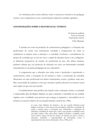 As Considerações finais tecem reflexões sobre os processos formativos do pedagogo
escolar e seus compromissos com a transformação radical da sociedade capitalista.
CONSIDERAÇÕES SOBRE O REFERENCIAL TEÓRICO
No bucho do analfabeto
Letras de macarrão
Fazem poema concreto.
Chico Buarque
A temática em torno da produção do conhecimento pedagógico e a formação dos
profissionais do ensino está intimamente vinculada à compreensão de como se
estabelecem as relações entre a educação e a sociedade. Conforme o entendimento do
projeto de sociedade que se tem em vista e o papel da educação frente a ele, configuram-
se diferentes perspectivas de atuação do profissional da área. Em última instância,
podemos afirmar que o(s) projeto(s) de educação em curso em determinada sociedade
materializa(m)-se na prática pedagógica de seus educadores.
A compreensão que o educador tem sobre como é produzido e reproduzido o
conhecimento, sobre a concepção de ser humano e sobre a constituição da sociedade
direcionará sua ação profissional nos limites institucionais, sociais e políticos onde atua.
Daí a necessidade de explicitar os elos que vinculam a prática educativa no contexto social
mais amplo em que esta está inserida.
O estabelecimento mais profícuo das relações entre a educação escolar e a sociedade
é empreendido pela abordagem dialética, na qual a educação é entendida em sua unidade
orgânica com a totalidade, num processo que conjuga as aspirações e necessidades do ser
humano no contexto objetivo de sua situação histórico-social (Cury, 1986).
[...] uma visão dialética do homem e de seu mundo histórico-social
implica conceber os dois termos da contradição (indivíduo-sociedade) de
modo a rejeitar tanto a concepção que unilateraliza a adaptação do
indivíduo à realidade do status quo, como a que propõe a realidade como
um dado estático. Mas, além disso, implica conceber a realidade social
como efetivo espaço da luta de classes, no interior da qual se efetua a
educação, rejeitando a impositividade da dominação, como o
espontaneísmo das classes dominadas. (Cury, 1986, p.13)
 