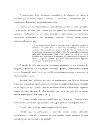 A compreensão desse movimento contraditório da educação em relação à
sociedade que, ao mesmo tempo, a conserva e a transforma, é fundamental para o
entendimento da atuação dos profissionais do ensino.
Seguindo essa mesma perspectiva de entendimento das relações entre a educação
e a sociedade, Severino (2001) afirma que não podem ser desconsiderados alguns
elementos fundamentais na apreensão, descrição e interpretação dos fenômenos
educacionais submetidos a uma abordagem epistêmica dialética. Dentre outros
elementos, ele destaca que
[...] um conhecimento sobre a educação que se pretenda rigoroso e
científico não pode deixar de levar em consideração as forças de
opressão e de dominação que atuam na rede das relações sociais, que faz
da sociedade humana uma sociedade política, hierarquizada e atravessada
pelo poder da dominação. Todo conhecimento que tem a ver com a
educação não pode deixar de enfrentar, de modo temático explícito, a
questão do poder, elemento que marca incisivamente toda expressão
concreta da existência humana. (p.19)
A questão do poder que perpassa os processos educativos em uma sociedade de
desiguais, do ponto de vista dos poderes econômico e político, é evidenciada no caráter
práxico da educação levado em frente por diferentes protagonistas que representam os
diferentes grupos sociais.
Severino (2001) diferencia o campo de conhecimento das Ciências Humanas
(psicologia, antropologia etc.) do campo da Ciência da Educação, justamente na praxidade
de seu objeto, ou seja, “quando entramos no campo da ciência da educação, impõe-se
agregar um outro elemento do olhar científico, que possa dar conta [...] do caráter
eminentemente práxico da educação” (p.17).
O presente estudo trata da especificidade da Ciência da Educação como
conhecimento que também é produzido na prática, pela prática e voltado para a prática.
Por que caráter práxico e não caráter prático da educação?
Entendo que, ao empregarmos a expressão práxico, estamos atribuindo
potencialmente à educação a dimensão de uma atividade prática carregada de uma
intenção (teoria) transformadora da realidade.
 