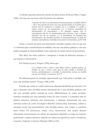 A referida expressão advém do conceito de práxis desenvolvido por Marx e Engels
(1981). Em duas das suas teses sobre Feuerbach, eles afirmam:
A questão de saber se ao pensamento humano pertence a verdade objetiva
– não é uma questão da teoria, mas uma questão prática. É na práxis que o
homem tem de comprovar a verdade, isto é, a realidade e o poder, o
caráter terreno, do seu pensamento [...]. A doutrina materialista da
transformação da circunstância e da educação esquece que as
circunstâncias têm de ser transformadas pelos homens e que o próprio
educador tem de ser educado [...]. A coincidência da mudança das
circunstâncias e da atividade humana ou autotransformação só pode ser
tomada e racionalmente entendida como práxis revolucionária. (p.103-104)
Assim, o conceito de práxis está intimamente vinculado à prática, uma vez que esta
é a referência para a transformação da realidade, mas não uma prática qualquer, e sim uma
prática carregada de intencionalidade, como expressão do caráter terreno do pensamento.
Para Marx, não basta conhecer e interpretar o mundo de diferentes maneiras, o
que importa é transformá-lo.
Em Filosofia da práxis, Vasquez (1968) afirma que:
[...] a relação teoria e práxis é para Marx teórica e prática; prática, na
medida em que a teoria, como guia da ação, molda a atividade do
homem, particularmente a atividade revolucionária; teórica, na medida
em que essa relação é consciente. (p.117)
Ele diferencia práxis de atividade, argumentando que “toda práxis é atividade, mas
nem toda atividade é práxis” (Vasqez, 1968, p.185).
Entendo que resida aí o caráter práxico da educação identificado por Severino. Ou
seja, a educação como atividade humana intencional não é uma atividade qualquer, mas
sim uma atividade prática saturada de teoria. Diferentemente de outras atividades
humanas orientadas por uma referência teórica de senso comum, e aí podemos falar de
práticas educativas informais (não intencionais), a educação (intencional) tem uma
referência teórica de cunho investigativo-filosófico (ciência-ética). Entretanto, embora a
educação escolar seja potencialmente uma atividade práxica, nem sempre se manifesta
dessa forma. Os professores, muitas vezes, desenvolvem uma prática docente
referenciada exclusivamente nos saberes da experiência adquiridos ao longo do exercício
profissional e a prática educativa, reduzida aos saberes da experiência, tende a cristalizá-la,
tornando-a ‘habitual’. Conforme Monteiro (2002, p.118):
 