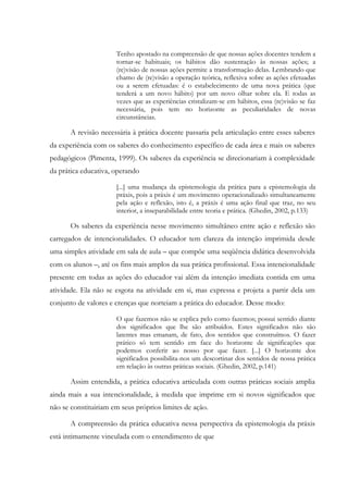 Tenho apostado na compreensão de que nossas ações docentes tendem a
tornar-se habituais; os hábitos dão sustentação às nossas ações; a
(re)visão de nossas ações permite a transformação delas. Lembrando que
chamo de (re)visão a operação teórica, reflexiva sobre as ações efetuadas
ou a serem efetuadas: é o estabelecimento de uma nova prática (que
tenderá a um novo hábito) por um novo olhar sobre ela. E todas as
vezes que as experiências cristalizam-se em hábitos, essa (re)visão se faz
necessária, pois tem no horizonte as peculiaridades de novas
circunstâncias.
A revisão necessária à prática docente passaria pela articulação entre esses saberes
da experiência com os saberes do conhecimento específico de cada área e mais os saberes
pedagógicos (Pimenta, 1999). Os saberes da experiência se direcionariam à complexidade
da prática educativa, operando
[...] uma mudança da epistemologia da prática para a epistemologia da
práxis, pois a práxis é um movimento operacionalizado simultaneamente
pela ação e reflexão, isto é, a práxis é uma ação final que traz, no seu
interior, a inseparabilidade entre teoria e prática. (Ghedin, 2002, p.133)
Os saberes da experiência nesse movimento simultâneo entre ação e reflexão são
carregados de intencionalidades. O educador tem clareza da intenção imprimida desde
uma simples atividade em sala de aula – que compõe uma seqüência didática desenvolvida
com os alunos –, até os fins mais amplos da sua prática profissional. Essa intencionalidade
presente em todas as ações do educador vai além da intenção imediata contida em uma
atividade. Ela não se esgota na atividade em si, mas expressa e projeta a partir dela um
conjunto de valores e crenças que norteiam a prática do educador. Desse modo:
O que fazemos não se explica pelo como fazemos; possui sentido diante
dos significados que lhe são atribuídos. Estes significados não são
latentes mas emanam, de fato, dos sentidos que construímos. O fazer
prático só tem sentido em face do horizonte de significações que
podemos conferir ao nosso por que fazer. [...] O horizonte dos
significados possibilita-nos um descortinar dos sentidos de nossa prática
em relação às outras práticas sociais. (Ghedin, 2002, p.141)
Assim entendida, a prática educativa articulada com outras práticas sociais amplia
ainda mais a sua intencionalidade, à medida que imprime em si novos significados que
não se constituiriam em seus próprios limites de ação.
A compreensão da prática educativa nessa perspectiva da epistemologia da práxis
está intimamente vinculada com o entendimento de que
 