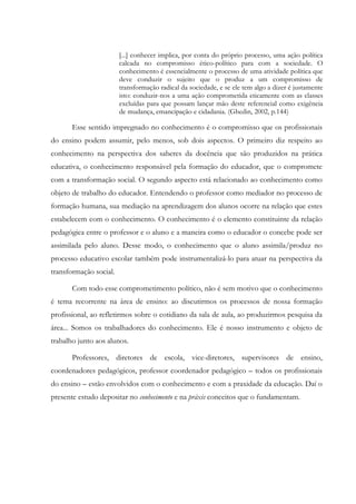 [...] conhecer implica, por conta do próprio processo, uma ação política
calcada no compromisso ético-político para com a sociedade. O
conhecimento é essencialmente o processo de uma atividade política que
deve conduzir o sujeito que o produz a um compromisso de
transformação radical da sociedade, e se ele tem algo a dizer é justamente
isto: conduzir-nos a uma ação comprometida eticamente com as classes
excluídas para que possam lançar mão deste referencial como exigência
de mudança, emancipação e cidadania. (Ghedin, 2002, p.144)
Esse sentido impregnado no conhecimento é o compromisso que os profissionais
do ensino podem assumir, pelo menos, sob dois aspectos. O primeiro diz respeito ao
conhecimento na perspectiva dos saberes da docência que são produzidos na prática
educativa, o conhecimento responsável pela formação do educador, que o compromete
com a transformação social. O segundo aspecto está relacionado ao conhecimento como
objeto de trabalho do educador. Entendendo o professor como mediador no processo de
formação humana, sua mediação na aprendizagem dos alunos ocorre na relação que estes
estabelecem com o conhecimento. O conhecimento é o elemento constituinte da relação
pedagógica entre o professor e o aluno e a maneira como o educador o concebe pode ser
assimilada pelo aluno. Desse modo, o conhecimento que o aluno assimila/produz no
processo educativo escolar também pode instrumentalizá-lo para atuar na perspectiva da
transformação social.
Com todo esse comprometimento político, não é sem motivo que o conhecimento
é tema recorrente na área de ensino: ao discutirmos os processos de nossa formação
profissional, ao refletirmos sobre o cotidiano da sala de aula, ao produzirmos pesquisa da
área... Somos os trabalhadores do conhecimento. Ele é nosso instrumento e objeto de
trabalho junto aos alunos.
Professores, diretores de escola, vice-diretores, supervisores de ensino,
coordenadores pedagógicos, professor coordenador pedagógico – todos os profissionais
do ensino – estão envolvidos com o conhecimento e com a praxidade da educação. Daí o
presente estudo depositar no conhecimento e na práxis conceitos que o fundamentam.
 