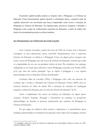 O presente capítulo propõe analisar as relações entre a Pedagogia e as Ciências da
Educação. Como historicamente aquela antecede a constituição destas, a primeira parte do
capítulo desenvolve um movimento que busca compreender como ocorre a transição da
Pedagogia às Ciências da Educação. Na segunda parte, procura-se recuperar e defender a
Pedagogia como campo de conhecimento específico da Educação, a partir da análise dos
limites da racionalidade presente na ciência moderna.
DA PEDAGOGIA ÀS CIÊNCIAS DA EDUCAÇÃO
Com a intensa retomada, a partir dos anos de 1990, do contato com a literatura
estrangeira na área educacional, temos convivido freqüentemente com a expressão
Ciências da Educação ao referir-se à Pedagogia. Como em alguns países europeus não
existe o curso de Pedagogia, mas sim cursos de Ciências da Educação, entendo que resida
aí a regularidade do seu uso na produção teórica da área. Por considerar seu emprego
inadequado ao ser usado para substituir o termo Pedagogia, concordo com Estrela (1992,
p.16) que uma das tarefas principais “que se impõe à pedagogia é a sua ruptura
epistemológica com as chamadas Ciências da Educação”.
Conforme Dias de Carvalho (1996), a Pedagogia sofre todo um processo de
evolução que a conduz à afirmação das Ciências da Educação. Franco (2003) situa no
contexto histórico do início do século XX o momento de transição da “pedagogia
enquanto a ciência da educação, para ser uma das ciências da educação” (p.37).
Assim a implantação dos cursos de Ciências da Educação em alguns países
europeus (França6, Espanha, Portugal) é decorrência da mudança na perspectiva
epistemológica de abordar as questões educacionais que transitou da Pedagogia às
Ciências da Educação.
No que tange aos objetivos deste estudo, o importante é o entendimento dessa
mudança epistemológica no tratamento da educação como objeto de investigação, mesmo
6
A introdução oficial dos cursos de Ciências da Educação nas universidades francesas ocorreu em 1967,
conforme Mialaret (1980).
 