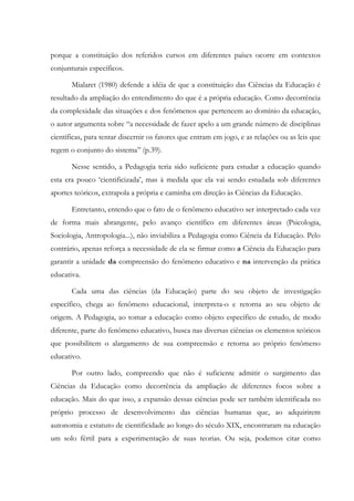 porque a constituição dos referidos cursos em diferentes países ocorre em contextos
conjunturais específicos.
Mialaret (1980) defende a idéia de que a constituição das Ciências da Educação é
resultado da ampliação do entendimento do que é a própria educação. Como decorrência
da complexidade das situações e dos fenômenos que pertencem ao domínio da educação,
o autor argumenta sobre “a necessidade de fazer apelo a um grande número de disciplinas
científicas, para tentar discernir os fatores que entram em jogo, e as relações ou as leis que
regem o conjunto do sistema” (p.39).
Nesse sentido, a Pedagogia teria sido suficiente para estudar a educação quando
esta era pouco ‘cientificizada’, mas à medida que ela vai sendo estudada sob diferentes
aportes teóricos, extrapola a própria e caminha em direção às Ciências da Educação.
Entretanto, entendo que o fato de o fenômeno educativo ser interpretado cada vez
de forma mais abrangente, pelo avanço científico em diferentes áreas (Psicologia,
Sociologia, Antropologia...), não inviabiliza a Pedagogia como Ciência da Educação. Pelo
contrário, apenas reforça a necessidade de ela se firmar como a Ciência da Educação para
garantir a unidade da compreensão do fenômeno educativo e na intervenção da prática
educativa.
Cada uma das ciências (da Educação) parte do seu objeto de investigação
específico, chega ao fenômeno educacional, interpreta-o e retorna ao seu objeto de
origem. A Pedagogia, ao tomar a educação como objeto específico de estudo, de modo
diferente, parte do fenômeno educativo, busca nas diversas ciências os elementos teóricos
que possibilitem o alargamento de sua compreensão e retorna ao próprio fenômeno
educativo.
Por outro lado, compreendo que não é suficiente admitir o surgimento das
Ciências da Educação como decorrência da ampliação de diferentes focos sobre a
educação. Mais do que isso, a expansão dessas ciências pode ser também identificada no
próprio processo de desenvolvimento das ciências humanas que, ao adquirirem
autonomia e estatuto de cientificidade ao longo do século XIX, encontraram na educação
um solo fértil para a experimentação de suas teorias. Ou seja, podemos citar como
 