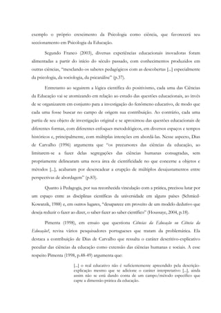exemplo o próprio crescimento da Psicologia como ciência, que favorecerá seu
seccionamento em Psicologia da Educação.
Segundo Franco (2003), diversas experiências educacionais inovadoras foram
alimentadas a partir do início do século passado, com conhecimentos produzidos em
outras ciências, “mesclando os saberes pedagógicos com as descobertas [...] especialmente
da psicologia, da sociologia, da psicanálise” (p.37).
Entretanto ao seguirem a lógica científica do positivismo, cada uma das Ciências
da Educação vai se atomizando em relação ao estudo das questões educacionais, ao invés
de se organizarem em conjunto para a investigação do fenômeno educativo, de modo que
cada uma fosse buscar no campo de origem sua contribuição. Ao contrário, cada uma
partiu de seu objeto de investigação original e se aproximou das questões educacionais de
diferentes formas, com diferentes enfoques metodológicos, em diversos espaços e tempos
históricos e, principalmente, com múltiplas intenções em abordá-las. Nesse aspecto, Dias
de Carvalho (1996) argumenta que “os precursores das ciências da educação, ao
limitarem-se a fazer delas segregações das ciências humanas consagradas, sem
propriamente delinearam uma nova área de cientificidade no que concerne a objetos e
métodos [...], acabaram por desencadear a erupção de múltiplos desajustamentos entre
perspectivas de abordagem” (p.83).
Quanto à Pedagogia, por sua reconhecida vinculação com a prática, precisou lutar por
um espaço entre as disciplinas científicas da universidade em alguns países (Schmied-
Kowarzik, 1988) e, em outros lugares, “desaparece em proveito de um modelo dedutivo que
deseja reduzir o fazer ao dizer, o saber-fazer ao saber científico” (Houssaye, 2004, p.18).
Pimenta (1998), em ensaio que questiona Ciências da Educação ou Ciência da
Educação?, revisa vários pesquisadores portugueses que tratam da problemática. Ela
destaca a contribuição de Dias de Carvalho que ressalta o caráter descritivo-explicativo
peculiar das ciências da educação como extensão das ciências humanas e sociais. A esse
respeito Pimenta (1998, p.48-49) argumenta que:
[...] o real educativo não é suficientemente apreendido pela descrição-
explicação mesmo que se adicione o caráter interpretativo [...], ainda
assim não se está dando conta de um campo/método específico que
capte a dimensão prática da educação.
 