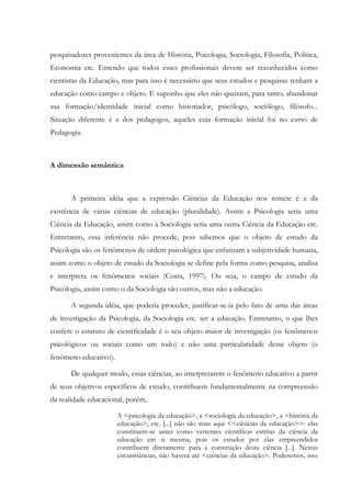 pesquisadores provenientes da área de História, Psicologia, Sociologia, Filosofia, Política,
Economia etc. Entendo que todos esses profissionais devem ser reconhecidos como
cientistas da Educação, mas para isso é necessário que seus estudos e pesquisas tenham a
educação como campo e objeto. E suponho que eles não queiram, para tanto, abandonar
sua formação/identidade inicial como historiador, psicólogo, sociólogo, filósofo...
Situação diferente é a dos pedagogos, aqueles cuja formação inicial foi no curso de
Pedagogia.
A dimensão semântica
A primeira idéia que a expressão Ciências da Educação nos remete é a da
existência de várias ciências de educação (pluralidade). Assim a Psicologia seria uma
Ciência da Educação, assim como a Sociologia seria uma outra Ciência da Educação etc.
Entretanto, essa inferência não procede, pois sabemos que o objeto de estudo da
Psicologia são os fenômenos de ordem psicológica que enfatizam a subjetividade humana,
assim como o objeto de estudo da Sociologia se define pela forma como pesquisa, analisa
e interpreta os fenômenos sociais (Costa, 1997). Ou seja, o campo de estudo da
Psicologia, assim como o da Sociologia são outros, mas não a educação.
A segunda idéia, que poderia proceder, justificar-se-ia pelo fato de uma das áreas
de investigação da Psicologia, da Sociologia etc. ser a educação. Entretanto, o que lhes
confere o estatuto de cientificidade é o seu objeto maior de investigação (os fenômenos
psicológicos ou sociais como um todo) e não uma particularidade desse objeto (o
fenômeno educativo).
De qualquer modo, essas ciências, ao interpretarem o fenômeno educativo a partir
de seus objetivos específicos de estudo, contribuem fundamentalmente na compreensão
da realidade educacional, porém,
A <psicologia da educação>, a <sociologia da educação>, a <história da
educação>, etc. [...] não são mais aqui <<ciências da educação>>: elas
constituem-se antes como vertentes científicas estritas da ciência da
educação em si mesma, pois os estudos por elas empreendidos
contribuem diretamente para a construção desta ciência [...]. Nestas
circunstâncias, não haverá até <ciências da educação>. Poderemos, isso
 