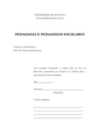 UNIVERSIDADE DE SÃO PAULO
FACULDADE DE EDUCAÇÃO
PEDAGOGIA E PEDAGOGOS ESCOLARES
Umberto de Andrade Pinto
Profª. Drª. Selma Garrido Pimenta
Este exemplar corresponde à redação final da Tese de
Doutorado apresentada por Umberto de Andrade Pinto e
aprovada pela Comissão Julgadora.
Data: ____/____/____
Assinatura: _______________________________________
Orientadora
Comissão julgadora:
_______________________________________________
_______________________________________________
_______________________________________________
_______________________________________________
 