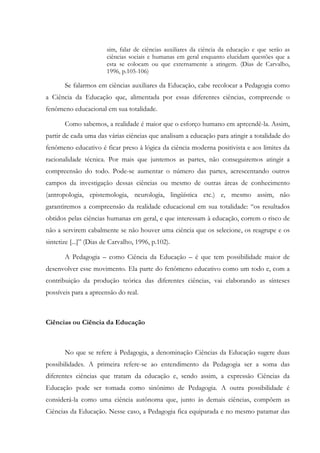 sim, falar de ciências auxiliares da ciência da educação e que serão as
ciências sociais e humanas em geral enquanto elucidam questões que a
esta se colocam ou que externamente a atingem. (Dias de Carvalho,
1996, p.105-106)
Se falarmos em ciências auxiliares da Educação, cabe recolocar a Pedagogia como
a Ciência da Educação que, alimentada por essas diferentes ciências, compreende o
fenômeno educacional em sua totalidade.
Como sabemos, a realidade é maior que o esforço humano em apreendê-la. Assim,
partir de cada uma das várias ciências que analisam a educação para atingir a totalidade do
fenômeno educativo é ficar preso à lógica da ciência moderna positivista e aos limites da
racionalidade técnica. Por mais que juntemos as partes, não conseguiremos atingir a
compreensão do todo. Pode-se aumentar o número das partes, acrescentando outros
campos da investigação dessas ciências ou mesmo de outras áreas de conhecimento
(antropologia, epistemologia, neurologia, lingüística etc.) e, mesmo assim, não
garantiremos a compreensão da realidade educacional em sua totalidade: “os resultados
obtidos pelas ciências humanas em geral, e que interessam à educação, correm o risco de
não a servirem cabalmente se não houver uma ciência que os selecione, os reagrupe e os
sintetize [...]” (Dias de Carvalho, 1996, p.102).
A Pedagogia – como Ciência da Educação – é que tem possibilidade maior de
desenvolver esse movimento. Ela parte do fenômeno educativo como um todo e, com a
contribuição da produção teórica das diferentes ciências, vai elaborando as sínteses
possíveis para a apreensão do real.
Ciências ou Ciência da Educação
No que se refere à Pedagogia, a denominação Ciências da Educação sugere duas
possibilidades. A primeira refere-se ao entendimento da Pedagogia ser a soma das
diferentes ciências que tratam da educação e, sendo assim, a expressão Ciências da
Educação pode ser tomada como sinônimo de Pedagogia. A outra possibilidade é
considerá-la como uma ciência autônoma que, junto às demais ciências, compõem as
Ciências da Educação. Nesse caso, a Pedagogia fica equiparada e no mesmo patamar das
 