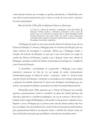 outras ciências humanas que investigam as questões educacionais e é identificada como
uma ciência instrumental-prescritiva que se reduz ao estudo de como ocorre o processo
de ensino-aprendizagem.
Dias de Carvalho (1996, p.98) cita Quintana Cabanas ao afirmar que:
[...] sem ser a ciência da educação, a pedagogia é uma das ciências da
educação. Ciência prática e normativa, preocupa-se com a ação de
educar, com o ato educativo, enquanto que as outras disciplinas, sendo
teorético-descritivas, têm como objeto de estudo o fato educacional
construído pelos próprios fenômenos educacionais, abstendo-se sempre
de qualquer intervenção reguladora.
A Pedagogia não pode ser vista como uma das ciências da educação já que ela é a
Ciência da Educação. E somente a Pedagogia pode ser a Ciência da Educação, pois seu
objeto exclusivo de investigação é a educação. Afirmar que a Pedagogia compõe o
conjunto das Ciências da Educação, ou seja, que é uma outra ciência (ou campo de
estudo) das Ciências da Educação, é igualar o que é desigual. Assim como subtrair da
Pedagogia a produção científica da história, da psicologia, da sociologia etc., é fragilizá-la
como Ciência da Educação.
A fecundidade e peculiaridade de compreender a Pedagogia como ciência
encontra-se justamente no fato de ser um campo de estudo intrinsecamente
multidisciplinar porque seu objeto de estudo – a educação – assim o é. Aceitá-la como
uma das Ciências da Educação é conformar-se em justapô-la com as demais ciências para
a apreensão da realidade educacional. É rejeitar uma abordagem metodológica que nos
remete a uma perspectiva dialética e permanecer no âmbito da epistemologia positivista.
Schmied-Kowarzik (1988) argumenta que a Ciência da Educação tem assumido
questões e posicionamentos teóricos e científicos do plano das ciências próximas (da
educação), aplicando-os a problemas pedagógicos, em vez de continuar a desenvolver a
tradição teórica original (da Pedagogia), confrontando-a com questões e exigências novas.
Segundo o autor, a Pedagogia que se constitui como uma das ciências práticas mais ricas
por sua tradição, deixa de contribuir com a analise teórica de uma prática transformadora,
para paradoxalmente balizar-se na discussão teórica e científica das ciências sociais em
torno de métodos de pesquisa que possibilitem a orientação de uma prática crítica.
 