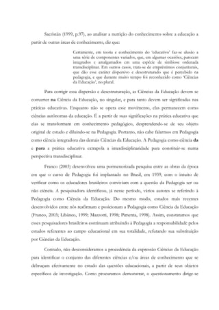 Sacristán (1999, p.97), ao analisar a nutrição do conhecimento sobre a educação a
partir de outras áreas de conhecimento, diz que:
Certamente, em teoria e conhecimento do ‘educativo’ faz-se alusão a
uma série de componentes variados, que, em algumas ocasiões, parecem
integrados e amalgamados em uma espécie de simbiose ordenada
transdisciplinar. Em outros casos, trata-se de empréstimos conjunturais,
que dão esse caráter dispersivo e desestruturado que é percebido na
pedagogia, e que durante muito tempo foi reconhecido como ‘Ciências
da Educação’, no plural.
Para corrigir essa dispersão e desestruturação, as Ciências da Educação devem se
converter na Ciência da Educação, no singular, e para tanto devem ser significadas nas
práticas educativas. Enquanto não se opera esse movimento, elas permanecem como
ciências autônomas da educação. É a partir de suas significações na prática educativa que
elas se transformam em conhecimento pedagógico, desprendendo-se de seu objeto
original de estudo e diluindo-se na Pedagogia. Portanto, não cabe falarmos em Pedagogia
como ciência integradora das demais Ciências da Educação. A Pedagogia como ciência da
e para a prática educativa extrapola a interdisciplinaridade para constituir-se numa
perspectiva transdisciplinar.
Franco (2003) desenvolveu uma pormenorizada pesquisa entre as obras da época
em que o curso de Pedagogia foi implantado no Brasil, em 1939, com o intuito de
verificar como os educadores brasileiros conviviam com a questão da Pedagogia ser ou
não ciência. A pesquisadora identificou, já nesse período, vários autores se referindo à
Pedagogia como Ciência da Educação. Do mesmo modo, estudos mais recentes
desenvolvidos entre nós reafirmam e posicionam a Pedagogia como Ciência da Educação
(Franco, 2003; Libâneo, 1999; Mazzotti, 1998; Pimenta, 1998). Assim, constatamos que
esses pesquisadores brasileiros continuam atribuindo à Pedagogia a responsabilidade pelos
estudos referentes ao campo educacional em sua totalidade, refutando sua substituição
por Ciências da Educação.
Contudo, não desconsideramos a procedência da expressão Ciências da Educação
para identificar o conjunto das diferentes ciências e/ou áreas de conhecimento que se
debruçam efetivamente no estudo das questões educacionais, a partir de seus objetos
específicos de investigação. Como procuramos demonstrar, o questionamento dirige-se
 
