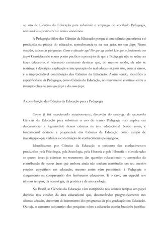 ao uso de Ciências da Educação para substituir o emprego do vocábulo Pedagogia,
utilizando-os praticamente como sinônimos.
A Pedagogia difere das Ciências da Educação porque é uma ciência que orienta e é
produzida na prática do educador, consubstancia-se na sua ação, no seu fazer. Nesse
sentido, cabem as perguntas: Como o educador age? Por que age assim? Em que se fundamenta seu
fazer? Considerando como ponto pacífico o princípio de que a Pedagogia não se reduz ao
fazer educativo, é necessário entretanto destacar que, do mesmo modo, ela não se
restringe à descrição, explicação e interpretação do real educativo, pois isso, com já vimos,
é a imprescindível contribuição das Ciências da Educação. Assim sendo, identifico a
especificidade da Pedagogia, como Ciência da Educação, no movimento contínuo entre a
intenção clara do para que fazer e do como fazer.
A contribuição das Ciências da Educação para a Pedagogia
Como já foi mencionado anteriormente, discordar do emprego da expressão
Ciências da Educação para substituir o uso do termo Pedagogia não implica em
desconsiderar a legitimidade dessas ciências na área educacional. Sendo assim, é
fundamental destacar a propriedade das Ciências da Educação como campo de
investigação que viabiliza a constituição do conhecimento pedagógico.
Identificamos por Ciências da Educação o conjunto dos conhecimentos
produzidos pela Psicologia, pela Sociologia, pela Historia e pela Filosofia – consideradas
as quatro áreas já clássicas no tratamento das questões educacionais –, acrescidas da
contribuição de outras áreas que embora ainda não tenham constituído em seu interior
estudos específicos em educação, mesmo assim vêm permitindo à Pedagogia o
alargamento na compreensão dos fenômenos educativos. É o caso, em especial nos
últimos tempos, da neurologia, da genética e da antropologia.
No Brasil, as Ciências da Educação vêm cumprindo nos últimos tempos um papel
decisivo nos estudos da área educacional que, desenvolvidos progressivamente nas
últimas décadas, decorrem do incremento dos programas da pós-graduação em Educação.
Ou seja, o aumento substantivo das pesquisas sobre a educação escolar brasileira justifica-
 
