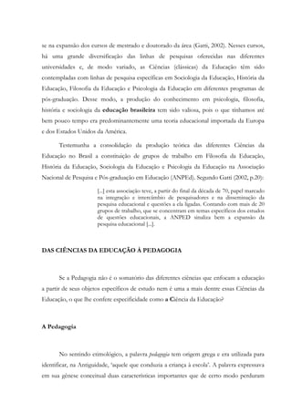 se na expansão dos cursos de mestrado e doutorado da área (Gatti, 2002). Nesses cursos,
há uma grande diversificação das linhas de pesquisas oferecidas nas diferentes
universidades e, de modo variado, as Ciências (clássicas) da Educação têm sido
contempladas com linhas de pesquisa específicas em Sociologia da Educação, História da
Educação, Filosofia da Educação e Psicologia da Educação em diferentes programas de
pós-graduação. Desse modo, a produção do conhecimento em psicologia, filosofia,
história e sociologia da educação brasileira tem sido valiosa, pois o que tínhamos até
bem pouco tempo era predominantemente uma teoria educacional importada da Europa
e dos Estados Unidos da América.
Testemunha a consolidação da produção teórica das diferentes Ciências da
Educação no Brasil a constituição de grupos de trabalho em Filosofia da Educação,
História da Educação, Sociologia da Educação e Psicologia da Educação na Associação
Nacional de Pesquisa e Pós-graduação em Educação (ANPEd). Segundo Gatti (2002, p.20):
[...] esta associação teve, a partir do final da década de 70, papel marcado
na integração e intercâmbio de pesquisadores e na disseminação da
pesquisa educacional e questões a ela ligadas. Contando com mais de 20
grupos de trabalho, que se concentram em temas específicos dos estudos
de questões educacionais, a ANPED sinaliza bem a expansão da
pesquisa educacional [...].
DAS CIÊNCIAS DA EDUCAÇÃO À PEDAGOGIA
Se a Pedagogia não é o somatório das diferentes ciências que enfocam a educação
a partir de seus objetos específicos de estudo nem é uma a mais dentre essas Ciências da
Educação, o que lhe confere especificidade como a Ciência da Educação?
A Pedagogia
No sentindo etimológico, a palavra pedagogia tem origem grega e era utilizada para
identificar, na Antiguidade, ‘aquele que conduzia a criança à escola’. A palavra expressava
em sua gênese conceitual duas características importantes que de certo modo perduram
 