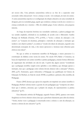 até nossos dias. Uma primeira característica refere-se ao fato de a expressão estar
associada à idéia educacional – levar a criança à escola – de condução, de meio de ensino.
A outra característica reporta-se à configuração da relação educativa em uma sociedade de
desiguais, pois na sociedade grega, aquele que conduzia a criança à escola era o escravo e a
criança conduzida era o menino – filho do cidadão grego. Como sabemos, uma pequena
minoria.
Ao longo da trajetória histórica nas sociedades ocidentais, a palavra pedagogia tem
seu sentido ampliado, referindo-se na atualidade, de acordo com o Dicionário Aurélio
Buarque de Hollanda (Ferreira, 1975, p.1053), à “teoria e ciência da educação e do
ensino”, ao “conjunto de doutrinas, princípios e métodos de educação e instrução que
tendem a um objetivo prático”, ou ainda ao “estudo dos ideais de educação, segundo uma
determinada concepção de vida, e dos meios (processos e técnicas) mais eficientes para
efetivar estes ideais”.
No que se refere ao tratamento científico da Pedagogia, o marco precursor é a
constituição da didática como teoria de ensino. No século XVI, Ratke e Comenius, na
busca de imprimirem um caráter científico à prática pedagógica, criaram formas diferentes
de organização das atividades em sala de aula. A partir daí, alguns autores “consideram
que a pedagogia científica surgirá como apêndice a essa didática, que abrangia apenas a
instrução, mas que a pedagogia como ciência deveria abarcar toda a educação” (Franco,
2003, p.27). Entretanto, quem referendou à Pedagogia sua qualificação de Ciência da
Educação foi Herbart, no final do século XVIII, ao publicar a primeira obra científica da
Pedagogia.
Franco (2003) destaca que apesar do empenho em imprimir um caráter científico à
Pedagogia, Herbart valoriza muito a questão da arte pedagógica que “comporta um saber-
fazer que é artístico, artesanal, que é próprio da criação, do espontaneísmo (a prática
educativa)” (p.27).
Essa dimensão artística da Pedagogia, segundo Franco (2003), aparece com muita
freqüência nos livros clássicos dessa área que a percebem claramente para além da ciência:
“Assim, muitas vezes a pedagogia é conceituada como a ciência e a arte da educação, ou
mesmo a ciência da arte educativa” (p.19).
 