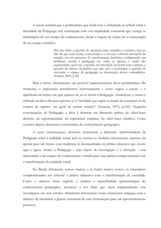 A autora acredita que a problemática que ainda hoje é enfrentada ao refletir sobre a
identidade da Pedagogia está entrelaçada com essa triplicidade conceitual que carrega as
indefinições do seu campo de conhecimento, desde a origem do termo até a estruturação
de seu campo científico:
Não me refiro à questão de oposição entre científico e artístico, mas ao
fato de que essas ações, o ser ciência e o ser arte, sofreram alterações de
sentido, em seu processo de transformação histórica, configurando um
problema crucial à pedagogia em todas as épocas, e ainda não
equacionado, qual seja: a questão da articulação da teoria com a prática, a
questão da ciência da prática que não será a tecnologia, a questão de
encontrar o espaço da pedagogia na intersecção dessas contradições.
(Franco, 2003, p.20)
Mais à frente, discutiremos um possível equacionamento dessa problemática. De
momento, é importante entendermos historicamente – como sugere a autora – o
significado do termo arte, que aparece ali, ao se referir à Pedagogia. Atualmente, o termo é
utilizado no dia-a-dia para reportar-se à “atividade que supõe a criação de sensações ou de
estados de espírito, em geral de caráter estético” (Ferreira, 1975, p.141). Naquelas
conceituações de Pedagogia, a idéia é destacar sua dimensão prática do saber-fazer
docente, da espontaneidade, da experiência empírica, do saber-fazer intuitivo. Como
veremos depois, dimensões constituintes do conhecimento pedagógico.
A essas conceituações, devemos acrescentar a dimensão transformadora da
Pedagogia sobre a realidade social, pois ao criticar os modelos educacionais vigentes, ela
aponta para um futuro com mudanças já desencadeadas na prática educativa que ocorre
aqui e agora. Assim, a Pedagogia – cujo objeto de investigação é a educação – está
relacionada a um campo de conhecimento voltado para uma prática compromissada com
a transformação da realidade social.
No Brasil, felizmente, somos muitos, e já foram muitos outros, os educadores
compromissados em articular a prática educativa com a transformação da sociedade.
Como o objetivo deste capítulo é analisar a especificidade epistemológica do
conhecimento pedagógico, recorrerei a três deles que vêem empreendendo essa
investigação em seus estudos. Sintetizarei brevemente como conceituam pedagogia, com o
objetivo de identificar a gênese conceitual de suas formulações para um aprofundamento
posterior.
 
