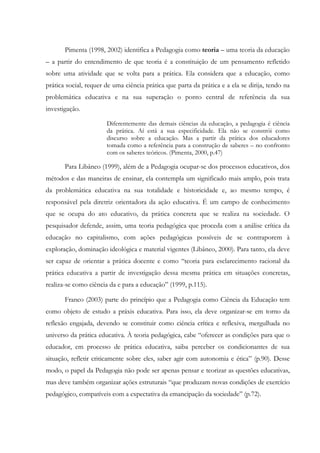 Pimenta (1998, 2002) identifica a Pedagogia como teoria – uma teoria da educação
– a partir do entendimento de que teoria é a constituição de um pensamento refletido
sobre uma atividade que se volta para a prática. Ela considera que a educação, como
prática social, requer de uma ciência prática que parta da prática e a ela se dirija, tendo na
problemática educativa e na sua superação o ponto central de referência da sua
investigação.
Diferentemente das demais ciências da educação, a pedagogia é ciência
da prática. Aí está a sua especificidade. Ela não se constrói como
discurso sobre a educação. Mas a partir da prática dos educadores
tomada como a referência para a construção de saberes – no confronto
com os saberes teóricos. (Pimenta, 2000, p.47)
Para Libâneo (1999), além de a Pedagogia ocupar-se dos processos educativos, dos
métodos e das maneiras de ensinar, ela contempla um significado mais amplo, pois trata
da problemática educativa na sua totalidade e historicidade e, ao mesmo tempo, é
responsável pela diretriz orientadora da ação educativa. É um campo de conhecimento
que se ocupa do ato educativo, da prática concreta que se realiza na sociedade. O
pesquisador defende, assim, uma teoria pedagógica que proceda com a análise crítica da
educação no capitalismo, com ações pedagógicas possíveis de se contraporem à
exploração, dominação ideológica e material vigentes (Libâneo, 2000). Para tanto, ela deve
ser capaz de orientar a prática docente e como “teoria para esclarecimento racional da
prática educativa a partir de investigação dessa mesma prática em situações concretas,
realiza-se como ciência da e para a educação” (1999, p.115).
Franco (2003) parte do princípio que a Pedagogia como Ciência da Educação tem
como objeto de estudo a práxis educativa. Para isso, ela deve organizar-se em torno da
reflexão engajada, devendo se constituir como ciência crítica e reflexiva, mergulhada no
universo da prática educativa. À teoria pedagógica, cabe “oferecer as condições para que o
educador, em processo de prática educativa, saiba perceber os condicionantes de sua
situação, refletir criticamente sobre eles, saber agir com autonomia e ética” (p.90). Desse
modo, o papel da Pedagogia não pode ser apenas pensar e teorizar as questões educativas,
mas deve também organizar ações estruturais “que produzam novas condições de exercício
pedagógico, compatíveis com a expectativa da emancipação da sociedade” (p.72).
 