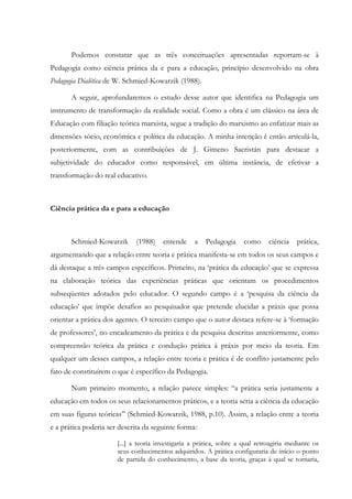 Podemos constatar que as três conceituações apresentadas reportam-se à
Pedagogia como ciência prática da e para a educação, princípio desenvolvido na obra
Pedagogia Dialética de W. Schmied-Kowarzik (1988).
A seguir, aprofundaremos o estudo desse autor que identifica na Pedagogia um
instrumento de transformação da realidade social. Como a obra é um clássico na área de
Educação com filiação teórica marxista, segue a tradição do marxismo ao enfatizar mais as
dimensões sócio, econômica e política da educação. A minha intenção é então articulá-la,
posteriormente, com as contribuições de J. Gimeno Sacristán para destacar a
subjetividade do educador como responsável, em última instância, de efetivar a
transformação do real educativo.
Ciência prática da e para a educação
Schmied-Kowarzik (1988) entende a Pedagogia como ciência prática,
argumentando que a relação entre teoria e prática manifesta-se em todos os seus campos e
dá destaque a três campos específicos. Primeiro, na ‘prática da educação’ que se expressa
na elaboração teórica das experiências práticas que orientam os procedimentos
subseqüentes adotados pelo educador. O segundo campo é a ‘pesquisa da ciência da
educação’ que impõe desafios ao pesquisador que pretende elucidar a práxis que possa
orientar a prática dos agentes. O terceiro campo que o autor destaca refere-se à ‘formação
de professores’, no encadeamento da prática e da pesquisa descritas anteriormente, como
compreensão teórica da prática e condução prática à práxis por meio da teoria. Em
qualquer um desses campos, a relação entre teoria e prática é de conflito justamente pelo
fato de constituírem o que é específico da Pedagogia.
Num primeiro momento, a relação parece simples: “a prática seria justamente a
educação em todos os seus relacionamentos práticos, e a teoria seria a ciência da educação
em suas figuras teóricas” (Schmied-Kowarzik, 1988, p.10). Assim, a relação entre a teoria
e a prática poderia ser descrita da seguinte forma:
[...] a teoria investigaria a prática, sobre a qual retroagiria mediante os
seus conhecimentos adquiridos. A prática configuraria de início o ponto
de partida do conhecimento, a base da teoria, graças à qual se tornaria,
 