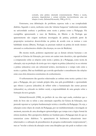 contudo, uma prática orientada conscientemente. Prática e teoria,
portanto, dependeriam e seriam referidas inevitavelmente uma em
relação à outra. (Schmied-Kowarzik, 1988, p.10-11)
Entretanto, essa delimitação do problema expressa toda a sua complexidade
dialética. Segundo o autor, nenhuma outra das ‘ciências burguesas’ tradicionais ensinadas
na universidade conhece o problema entre teoria e prática como a Pedagogia. Ele
exemplifica apresentando o caso da Medicina, do Direito e da Teologia que
aparentemente não exigem nenhuma investigação da prática, podendo partir de
proposições normativas desenvolvidas na prática de acordo com as normas e com
habilidade técnica (Direito, Teologia) ou precisam traduzir na prática de modo técnico-
artesanal os conhecimentos obtidos (das doenças, no caso da Medicina).
Do mesmo modo, podemos argumentar que as demais ciências humanas e em
especial as Ciências da Educação, por terem um caráter mais descritivo, não aprofundam
a compreensão sobre as relações entre teoria e prática. Já a Pedagogia, como teoria da
educação, seja na produção da teoria que teve origem na prática (educativa) ou ao orientar
a prática (educativa) com um referencial teórico, movimenta-se o tempo todo entre a
teoria e a prática. Daí sua fertilidade que convida aprofundar o entendimento das relações
entre esses dois elementos constituintes do conhecimento.
O enfrentamento das questões relacionadas ao embate entre teoria e prática é rico
para a Pedagogia, não por vontade própria dela, mas pela possibilidade e oportunidade
que oferece à pessoa (educador) de refletir sobre a humanização das outras pessoas
(educandos) ou, colocado no âmbito social, a responsabilidade de uma geração sobre a
formação da nova geração.
Schmied-Kowarzik (1988), no prefácio de sua obra aqui usada, estabelece que o
título do livro não se refere a uma orientação específica da Ciência da Educação, mas
pretende reportar-se à própria fundamentação teórica e científica da Pedagogia. Ou seja, a
educação como objeto de estudo da Pedagogia, por ser multideterminada e investigada em
movimento, necessita de uma abordagem epistemológica que rompa com a lógica formal da
ciência moderna. Daí a perspectiva dialética ser fundante para a Pedagogia mais do que ao
caracterizar como dialéticos “o aparecimento de fenômenos educacionais inter-
relacionados e a utilização de procedimentos de pesquisa condicionados reciprocamente”,
mas ao “revelar a ciência da educação como uma disciplina que não pode se realizar a não
 