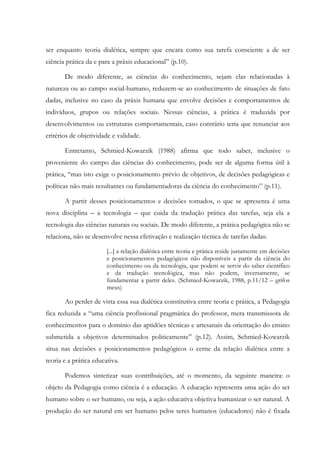 ser enquanto teoria dialética, sempre que encara como sua tarefa consciente a de ser
ciência prática da e para a práxis educacional” (p.10).
De modo diferente, as ciências do conhecimento, sejam elas relacionadas à
natureza ou ao campo social-humano, reduzem-se ao conhecimento de situações de fato
dadas, inclusive no caso da práxis humana que envolve decisões e comportamentos de
indivíduos, grupos ou relações sociais. Nessas ciências, a prática é traduzida por
desenvolvimentos ou estruturas comportamentais, caso contrário teria que renunciar aos
critérios de objetividade e validade.
Entretanto, Schmied-Kowarzik (1988) afirma que todo saber, inclusive o
proveniente do campo das ciências do conhecimento, pode ser de alguma forma útil à
prática, “mas isto exige o posicionamento prévio de objetivos, de decisões pedagógicas e
políticas não mais resultantes ou fundamentadoras da ciência do conhecimento” (p.11).
A partir desses posicionamentos e decisões tomados, o que se apresenta é uma
nova disciplina – a tecnologia – que cuida da tradução prática das tarefas, seja ela a
tecnologia das ciências naturais ou sociais. De modo diferente, a prática pedagógica não se
relaciona, não se desenvolve nessa efetivação e realização técnica de tarefas dadas:
[...] a relação dialética entre teoria e prática reside justamente em decisões
e posicionamentos pedagógicos não disponíveis a partir da ciência do
conhecimento ou da tecnologia, que podem se servir do saber científico
e da tradução tecnológica, mas não podem, inversamente, se
fundamentar a partir deles. (Schmied-Kowarzik, 1988, p.11/12 – grifos
meus)
Ao perder de vista essa sua dialética constitutiva entre teoria e prática, a Pedagogia
fica reduzida a “uma ciência profissional pragmática do professor, mera transmissora de
conhecimentos para o domínio das aptidões técnicas e artesanais da orientação do ensino
submetida a objetivos determinados politicamente” (p.12). Assim, Schmied-Kowarzik
situa nas decisões e posicionamentos pedagógicos o cerne da relação dialética entre a
teoria e a prática educativa.
Podemos sintetizar suas contribuições, até o momento, da seguinte maneira: o
objeto da Pedagogia como ciência é a educação. A educação representa uma ação do ser
humano sobre o ser humano, ou seja, a ação educativa objetiva humanizar o ser natural. A
produção do ser natural em ser humano pelos seres humanos (educadores) não é fixada
 