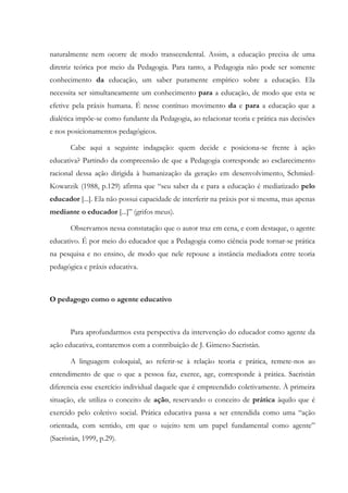 naturalmente nem ocorre de modo transcendental. Assim, a educação precisa de uma
diretriz teórica por meio da Pedagogia. Para tanto, a Pedagogia não pode ser somente
conhecimento da educação, um saber puramente empírico sobre a educação. Ela
necessita ser simultaneamente um conhecimento para a educação, de modo que esta se
efetive pela práxis humana. É nesse contínuo movimento da e para a educação que a
dialética impõe-se como fundante da Pedagogia, ao relacionar teoria e prática nas decisões
e nos posicionamentos pedagógicos.
Cabe aqui a seguinte indagação: quem decide e posiciona-se frente à ação
educativa? Partindo da compreensão de que a Pedagogia corresponde ao esclarecimento
racional dessa ação dirigida à humanização da geração em desenvolvimento, Schmied-
Kowarzik (1988, p.129) afirma que “seu saber da e para a educação é mediatizado pelo
educador [...]. Ela não possui capacidade de interferir na práxis por si mesma, mas apenas
mediante o educador [...]” (grifos meus).
Observamos nessa constatação que o autor traz em cena, e com destaque, o agente
educativo. É por meio do educador que a Pedagogia como ciência pode tornar-se prática
na pesquisa e no ensino, de modo que nele repouse a instância mediadora entre teoria
pedagógica e práxis educativa.
O pedagogo como o agente educativo
Para aprofundarmos esta perspectiva da intervenção do educador como agente da
ação educativa, contaremos com a contribuição de J. Gimeno Sacristán.
A linguagem coloquial, ao referir-se à relação teoria e prática, remete-nos ao
entendimento de que o que a pessoa faz, exerce, age, corresponde à prática. Sacristán
diferencia esse exercício individual daquele que é empreendido coletivamente. À primeira
situação, ele utiliza o conceito de ação, reservando o conceito de prática àquilo que é
exercido pelo coletivo social. Prática educativa passa a ser entendida como uma “ação
orientada, com sentido, em que o sujeito tem um papel fundamental como agente”
(Sacristán, 1999, p.29).
 